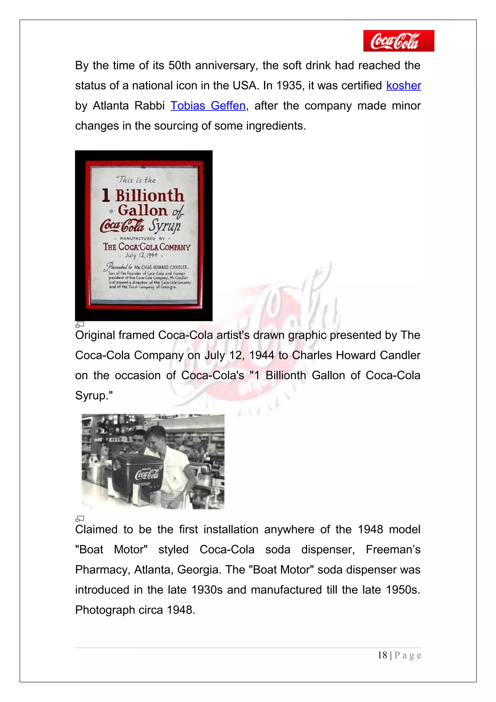 By the time of its 50th anniversary, the soft drink had reached the
status of a national icon in the USA. In 1935, it was certified kosher
by Atlanta Rabbi Tobias Geffen, after the company made minor
changes in the sourcing of some ingredients.
Original framed Coca-Cola artist's drawn graphic presented by The
Coca-Cola Company on July 12, 1944 to Charles Howard Candler
on the occasion of Coca-Cola's "1 Billionth Gallon of Coca-Cola
Syrup."
Claimed to be the first installation anywhere of the 1948 model
"Boat Motor" styled Coca-Cola soda dispenser, Freeman’s
Pharmacy, Atlanta, Georgia. The "Boat Motor" soda dispenser was
introduced in the late 1930s and manufactured till the late 1950s.
Photograph circa 1948.
18 | P a g e
 