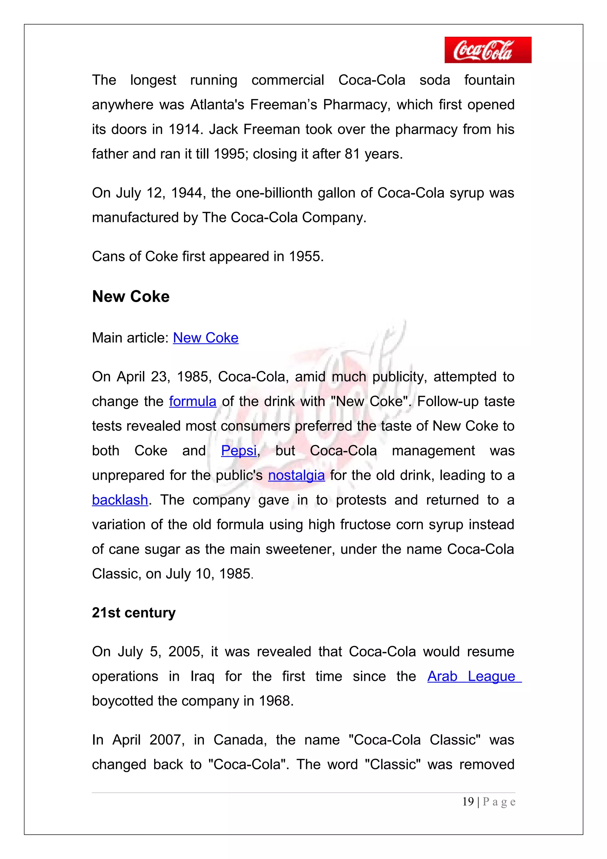 The longest running commercial Coca-Cola soda fountain
anywhere was Atlanta's Freeman’s Pharmacy, which first opened
its doors in 1914. Jack Freeman took over the pharmacy from his
father and ran it till 1995; closing it after 81 years.
On July 12, 1944, the one-billionth gallon of Coca-Cola syrup was
manufactured by The Coca-Cola Company.
Cans of Coke first appeared in 1955.
New Coke
Main article: New Coke
On April 23, 1985, Coca-Cola, amid much publicity, attempted to
change the formula of the drink with "New Coke". Follow-up taste
tests revealed most consumers preferred the taste of New Coke to
both Coke and Pepsi, but Coca-Cola management was
unprepared for the public's nostalgia for the old drink, leading to a
backlash. The company gave in to protests and returned to a
variation of the old formula using high fructose corn syrup instead
of cane sugar as the main sweetener, under the name Coca-Cola
Classic, on July 10, 1985.
21st century
On July 5, 2005, it was revealed that Coca-Cola would resume
operations in Iraq for the first time since the Arab League
boycotted the company in 1968.
In April 2007, in Canada, the name "Coca-Cola Classic" was
changed back to "Coca-Cola". The word "Classic" was removed
19 | P a g e
 