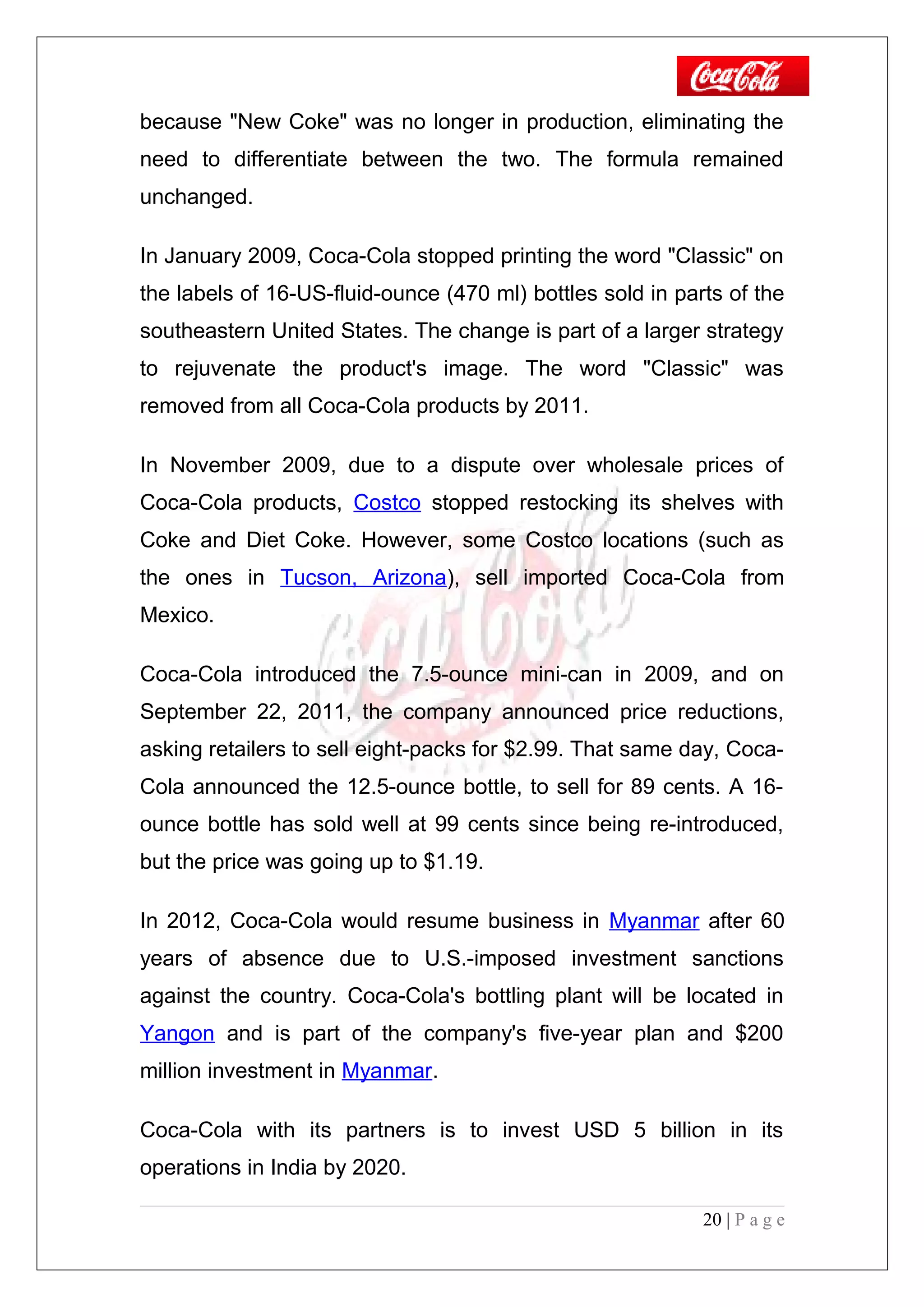 because "New Coke" was no longer in production, eliminating the
need to differentiate between the two. The formula remained
unchanged.
In January 2009, Coca-Cola stopped printing the word "Classic" on
the labels of 16-US-fluid-ounce (470 ml) bottles sold in parts of the
southeastern United States. The change is part of a larger strategy
to rejuvenate the product's image. The word "Classic" was
removed from all Coca-Cola products by 2011.
In November 2009, due to a dispute over wholesale prices of
Coca-Cola products, Costco stopped restocking its shelves with
Coke and Diet Coke. However, some Costco locations (such as
the ones in Tucson, Arizona), sell imported Coca-Cola from
Mexico.
Coca-Cola introduced the 7.5-ounce mini-can in 2009, and on
September 22, 2011, the company announced price reductions,
asking retailers to sell eight-packs for $2.99. That same day, Coca-
Cola announced the 12.5-ounce bottle, to sell for 89 cents. A 16-
ounce bottle has sold well at 99 cents since being re-introduced,
but the price was going up to $1.19.
In 2012, Coca-Cola would resume business in Myanmar after 60
years of absence due to U.S.-imposed investment sanctions
against the country. Coca-Cola's bottling plant will be located in
Yangon and is part of the company's five-year plan and $200
million investment in Myanmar.
Coca-Cola with its partners is to invest USD 5 billion in its
operations in India by 2020.
20 | P a g e
 