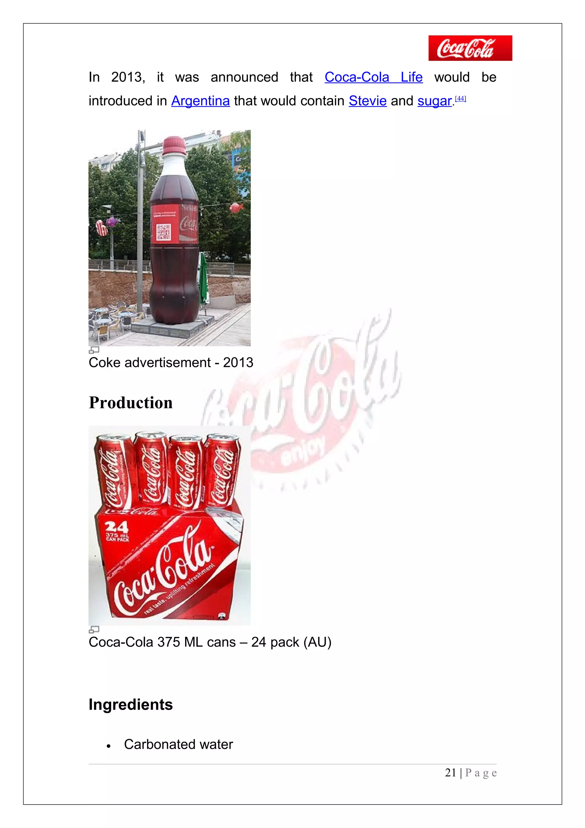 In 2013, it was announced that Coca-Cola Life would be
introduced in Argentina that would contain Stevie and sugar.[44]
Coke advertisement - 2013
Production
Coca-Cola 375 ML cans – 24 pack (AU)
Ingredients
• Carbonated water
21 | P a g e
 