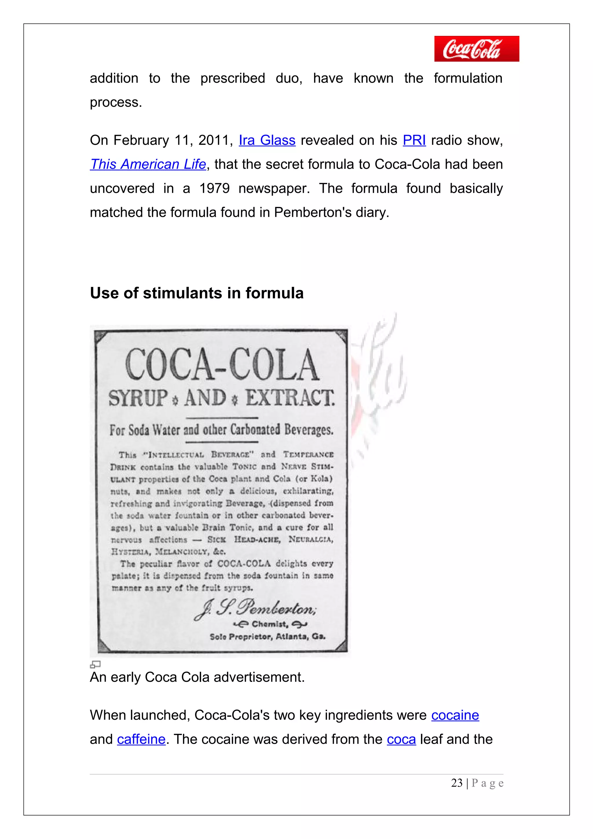addition to the prescribed duo, have known the formulation
process.
On February 11, 2011, Ira Glass revealed on his PRI radio show,
This American Life, that the secret formula to Coca-Cola had been
uncovered in a 1979 newspaper. The formula found basically
matched the formula found in Pemberton's diary.
Use of stimulants in formula
An early Coca Cola advertisement.
When launched, Coca-Cola's two key ingredients were cocaine
and caffeine. The cocaine was derived from the coca leaf and the
23 | P a g e
 