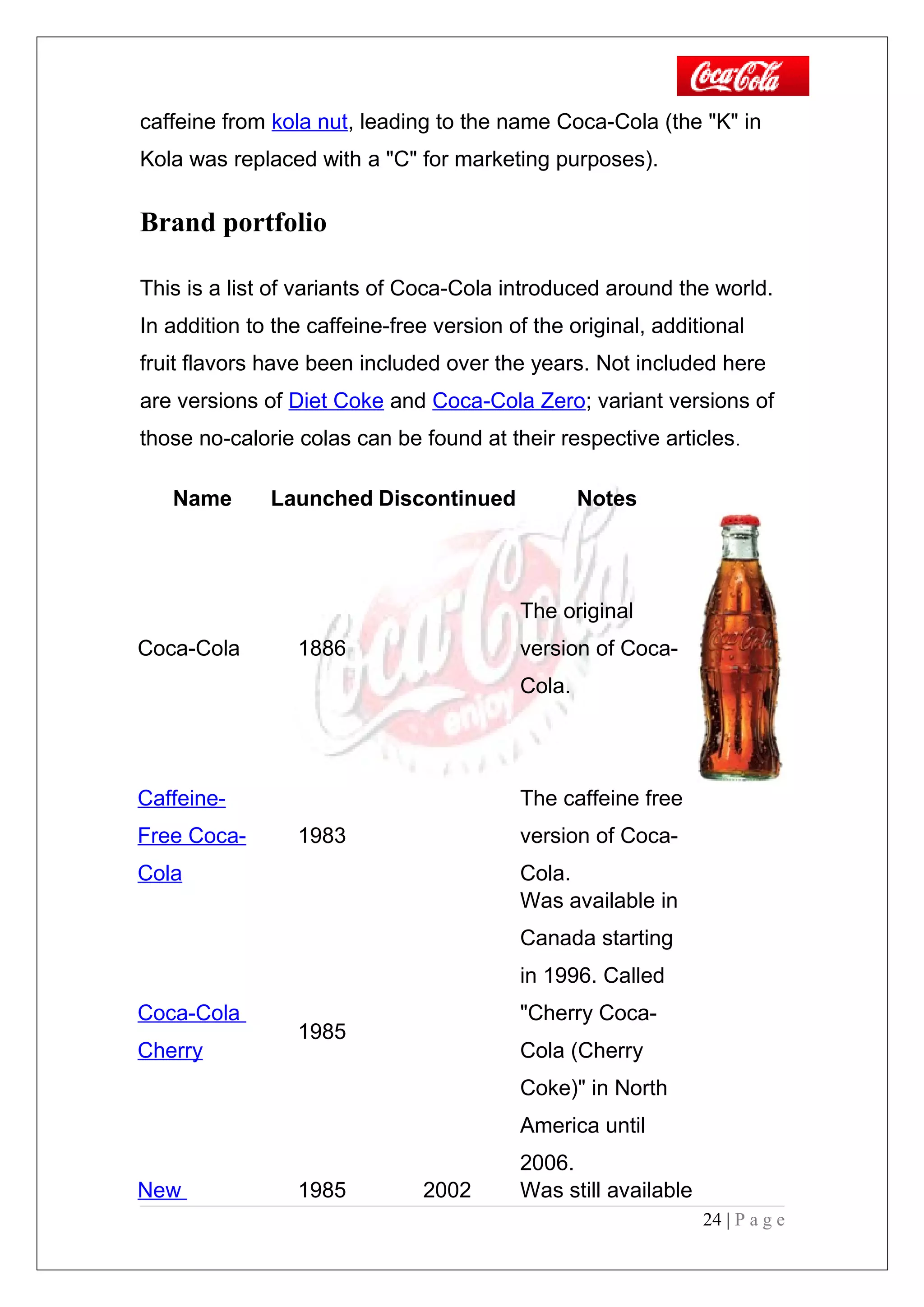 caffeine from kola nut, leading to the name Coca-Cola (the "K" in
Kola was replaced with a "C" for marketing purposes).
Brand portfolio
This is a list of variants of Coca-Cola introduced around the world.
In addition to the caffeine-free version of the original, additional
fruit flavors have been included over the years. Not included here
are versions of Diet Coke and Coca-Cola Zero; variant versions of
those no-calorie colas can be found at their respective articles.
Name Launched Discontinued Notes
Coca-Cola 1886
The original
version of Coca-
Cola.
Caffeine-
Free Coca-
Cola
1983
The caffeine free
version of Coca-
Cola.
Coca-Cola
Cherry
1985
Was available in
Canada starting
in 1996. Called
"Cherry Coca-
Cola (Cherry
Coke)" in North
America until
2006.
New 1985 2002 Was still available
24 | P a g e
 