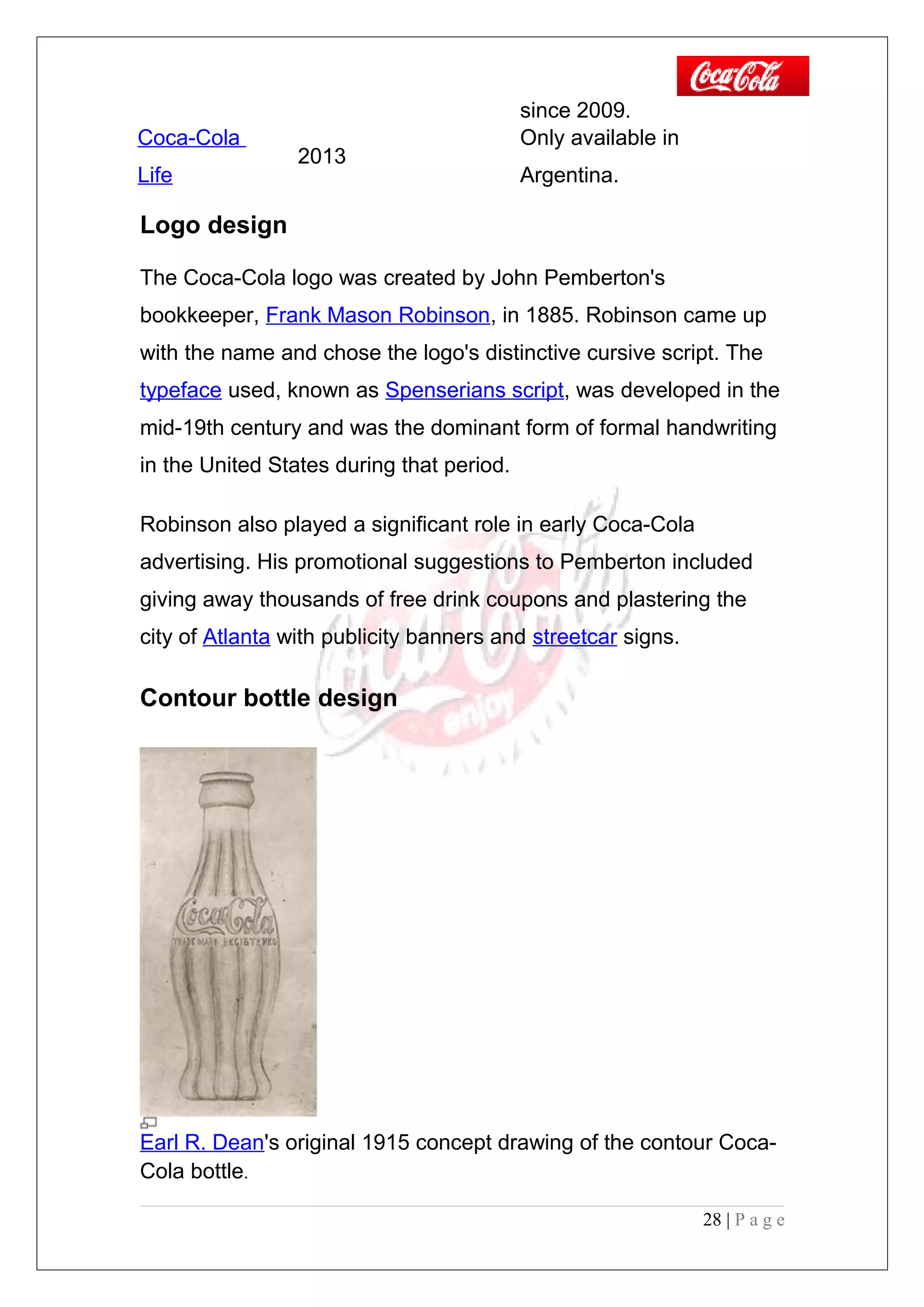 since 2009.
Coca-Cola
Life
2013
Only available in
Argentina.
Logo design
The Coca-Cola logo was created by John Pemberton's
bookkeeper, Frank Mason Robinson, in 1885. Robinson came up
with the name and chose the logo's distinctive cursive script. The
typeface used, known as Spenserians script, was developed in the
mid-19th century and was the dominant form of formal handwriting
in the United States during that period.
Robinson also played a significant role in early Coca-Cola
advertising. His promotional suggestions to Pemberton included
giving away thousands of free drink coupons and plastering the
city of Atlanta with publicity banners and streetcar signs.
Contour bottle design
Earl R. Dean's original 1915 concept drawing of the contour Coca-
Cola bottle.
28 | P a g e
 