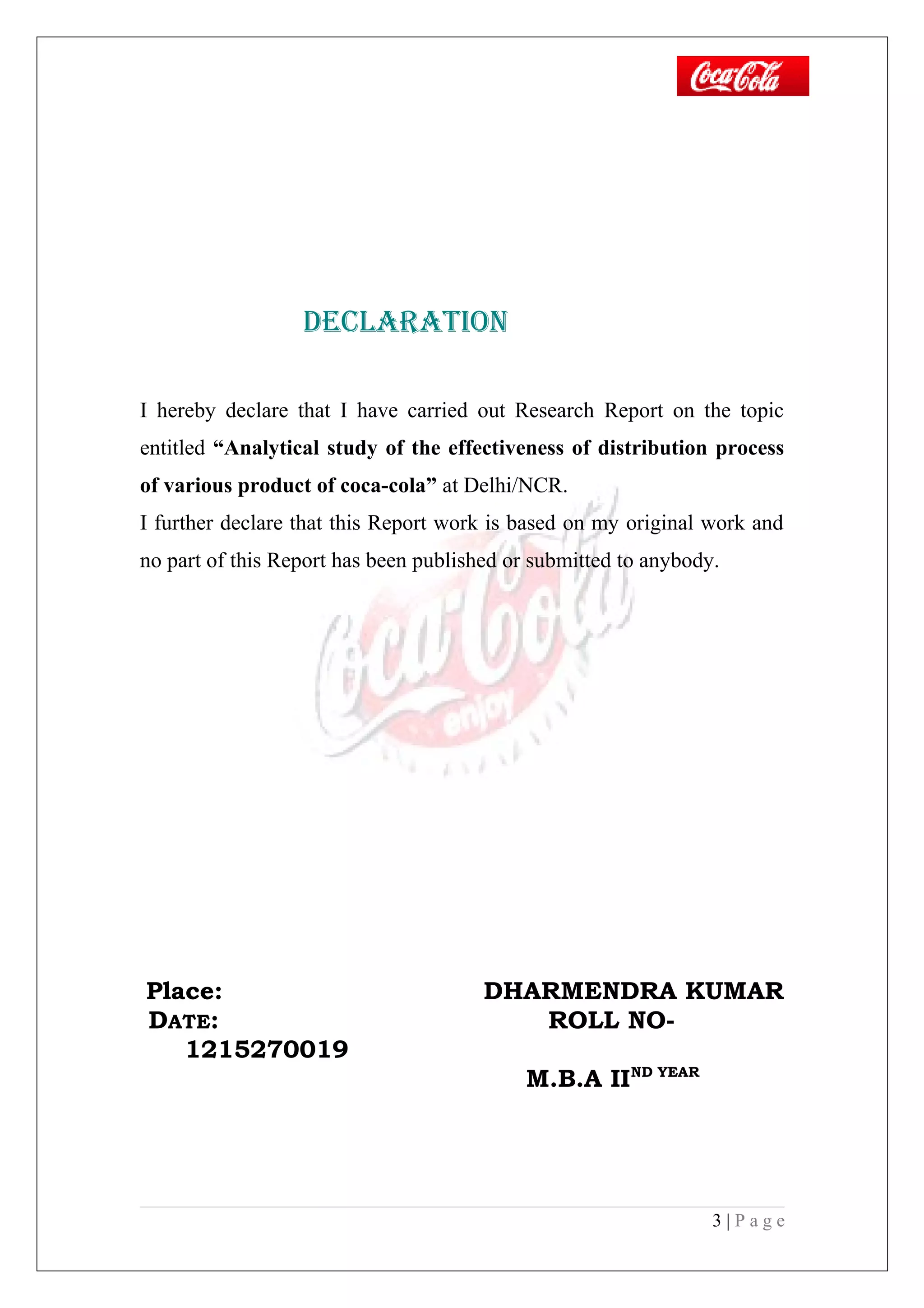 declARATiON
I hereby declare that I have carried out Research Report on the topic
entitled “Analytical study of the effectiveness of distribution process
of various product of coca-cola” at Delhi/NCR.
I further declare that this Report work is based on my original work and
no part of this Report has been published or submitted to anybody.
Place: DHARMENDRA KUMAR
DATE: ROLL NO-
1215270019
M.B.A IIND YEAR
3 | P a g e
 