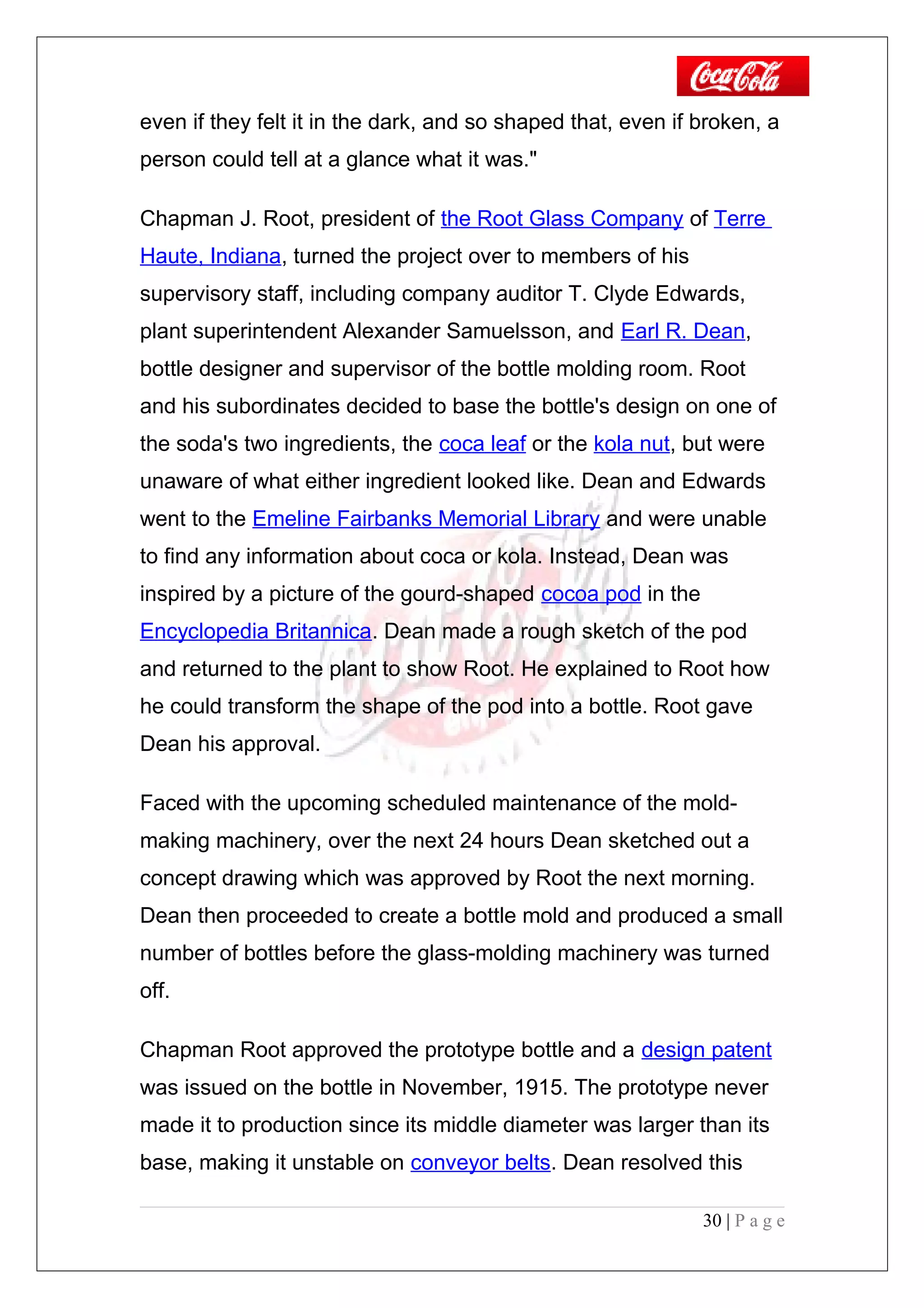 even if they felt it in the dark, and so shaped that, even if broken, a
person could tell at a glance what it was."
Chapman J. Root, president of the Root Glass Company of Terre
Haute, Indiana, turned the project over to members of his
supervisory staff, including company auditor T. Clyde Edwards,
plant superintendent Alexander Samuelsson, and Earl R. Dean,
bottle designer and supervisor of the bottle molding room. Root
and his subordinates decided to base the bottle's design on one of
the soda's two ingredients, the coca leaf or the kola nut, but were
unaware of what either ingredient looked like. Dean and Edwards
went to the Emeline Fairbanks Memorial Library and were unable
to find any information about coca or kola. Instead, Dean was
inspired by a picture of the gourd-shaped cocoa pod in the
Encyclopedia Britannica. Dean made a rough sketch of the pod
and returned to the plant to show Root. He explained to Root how
he could transform the shape of the pod into a bottle. Root gave
Dean his approval.
Faced with the upcoming scheduled maintenance of the mold-
making machinery, over the next 24 hours Dean sketched out a
concept drawing which was approved by Root the next morning.
Dean then proceeded to create a bottle mold and produced a small
number of bottles before the glass-molding machinery was turned
off.
Chapman Root approved the prototype bottle and a design patent
was issued on the bottle in November, 1915. The prototype never
made it to production since its middle diameter was larger than its
base, making it unstable on conveyor belts. Dean resolved this
30 | P a g e
 