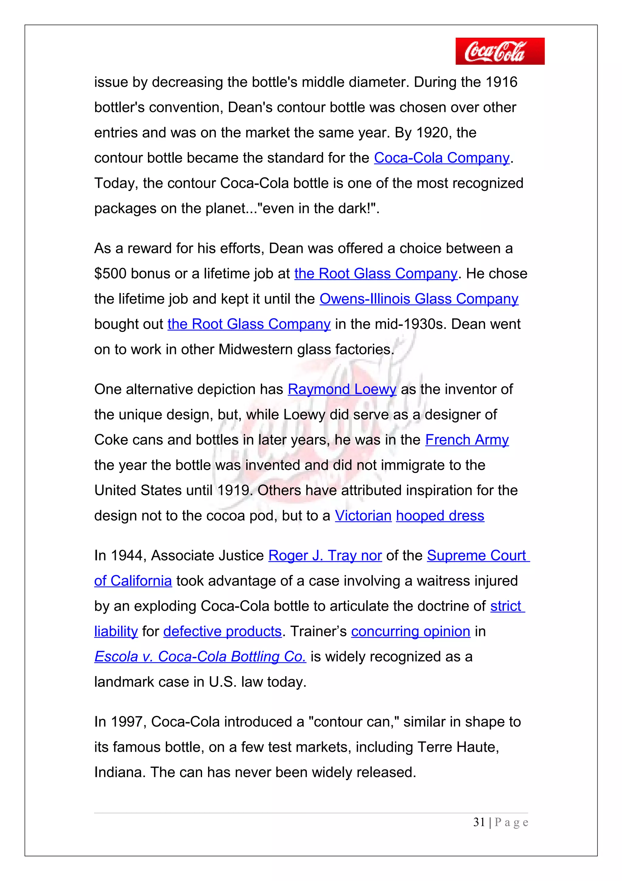 issue by decreasing the bottle's middle diameter. During the 1916
bottler's convention, Dean's contour bottle was chosen over other
entries and was on the market the same year. By 1920, the
contour bottle became the standard for the Coca-Cola Company.
Today, the contour Coca-Cola bottle is one of the most recognized
packages on the planet..."even in the dark!".
As a reward for his efforts, Dean was offered a choice between a
$500 bonus or a lifetime job at the Root Glass Company. He chose
the lifetime job and kept it until the Owens-Illinois Glass Company
bought out the Root Glass Company in the mid-1930s. Dean went
on to work in other Midwestern glass factories.
One alternative depiction has Raymond Loewy as the inventor of
the unique design, but, while Loewy did serve as a designer of
Coke cans and bottles in later years, he was in the French Army
the year the bottle was invented and did not immigrate to the
United States until 1919. Others have attributed inspiration for the
design not to the cocoa pod, but to a Victorian hooped dress
In 1944, Associate Justice Roger J. Tray nor of the Supreme Court
of California took advantage of a case involving a waitress injured
by an exploding Coca-Cola bottle to articulate the doctrine of strict
liability for defective products. Trainer’s concurring opinion in
Escola v. Coca-Cola Bottling Co. is widely recognized as a
landmark case in U.S. law today.
In 1997, Coca-Cola introduced a "contour can," similar in shape to
its famous bottle, on a few test markets, including Terre Haute,
Indiana. The can has never been widely released.
31 | P a g e
 
