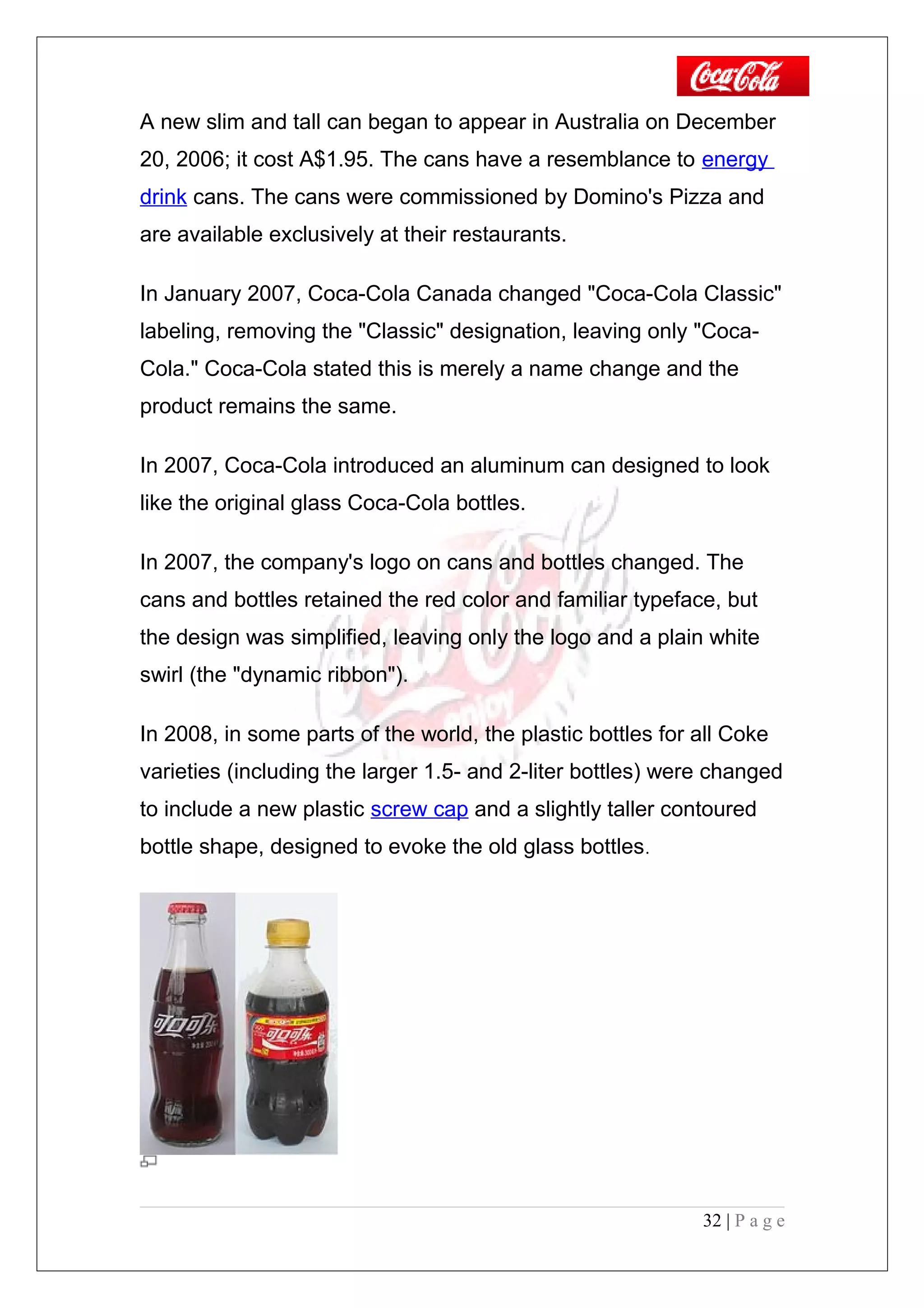 A new slim and tall can began to appear in Australia on December
20, 2006; it cost A$1.95. The cans have a resemblance to energy
drink cans. The cans were commissioned by Domino's Pizza and
are available exclusively at their restaurants.
In January 2007, Coca-Cola Canada changed "Coca-Cola Classic"
labeling, removing the "Classic" designation, leaving only "Coca-
Cola." Coca-Cola stated this is merely a name change and the
product remains the same.
In 2007, Coca-Cola introduced an aluminum can designed to look
like the original glass Coca-Cola bottles.
In 2007, the company's logo on cans and bottles changed. The
cans and bottles retained the red color and familiar typeface, but
the design was simplified, leaving only the logo and a plain white
swirl (the "dynamic ribbon").
In 2008, in some parts of the world, the plastic bottles for all Coke
varieties (including the larger 1.5- and 2-liter bottles) were changed
to include a new plastic screw cap and a slightly taller contoured
bottle shape, designed to evoke the old glass bottles.
32 | P a g e
 