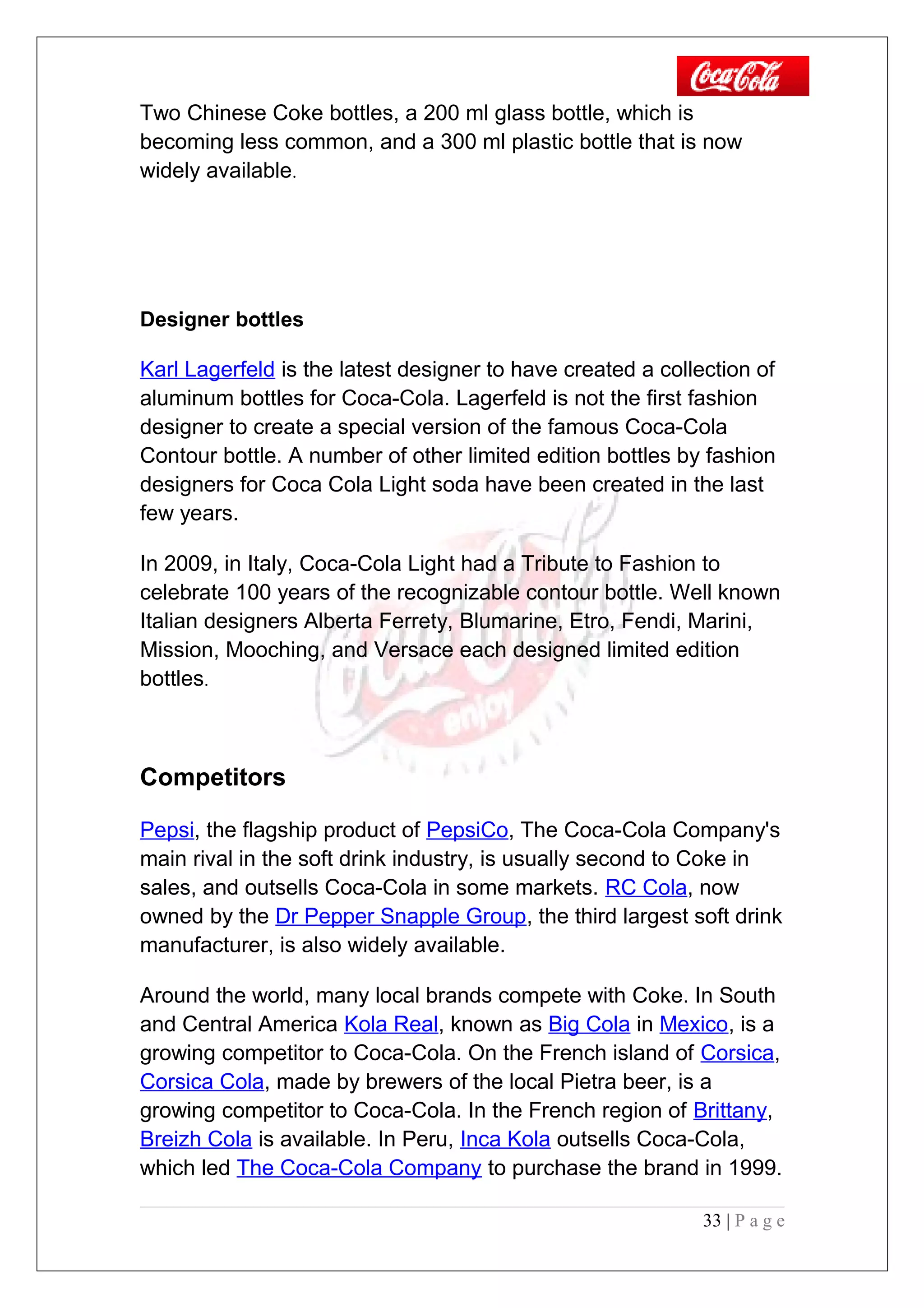 Two Chinese Coke bottles, a 200 ml glass bottle, which is
becoming less common, and a 300 ml plastic bottle that is now
widely available.
Designer bottles
Karl Lagerfeld is the latest designer to have created a collection of
aluminum bottles for Coca-Cola. Lagerfeld is not the first fashion
designer to create a special version of the famous Coca-Cola
Contour bottle. A number of other limited edition bottles by fashion
designers for Coca Cola Light soda have been created in the last
few years.
In 2009, in Italy, Coca-Cola Light had a Tribute to Fashion to
celebrate 100 years of the recognizable contour bottle. Well known
Italian designers Alberta Ferrety, Blumarine, Etro, Fendi, Marini,
Mission, Mooching, and Versace each designed limited edition
bottles.
Competitors
Pepsi, the flagship product of PepsiCo, The Coca-Cola Company's
main rival in the soft drink industry, is usually second to Coke in
sales, and outsells Coca-Cola in some markets. RC Cola, now
owned by the Dr Pepper Snapple Group, the third largest soft drink
manufacturer, is also widely available.
Around the world, many local brands compete with Coke. In South
and Central America Kola Real, known as Big Cola in Mexico, is a
growing competitor to Coca-Cola. On the French island of Corsica,
Corsica Cola, made by brewers of the local Pietra beer, is a
growing competitor to Coca-Cola. In the French region of Brittany,
Breizh Cola is available. In Peru, Inca Kola outsells Coca-Cola,
which led The Coca-Cola Company to purchase the brand in 1999.
33 | P a g e
 