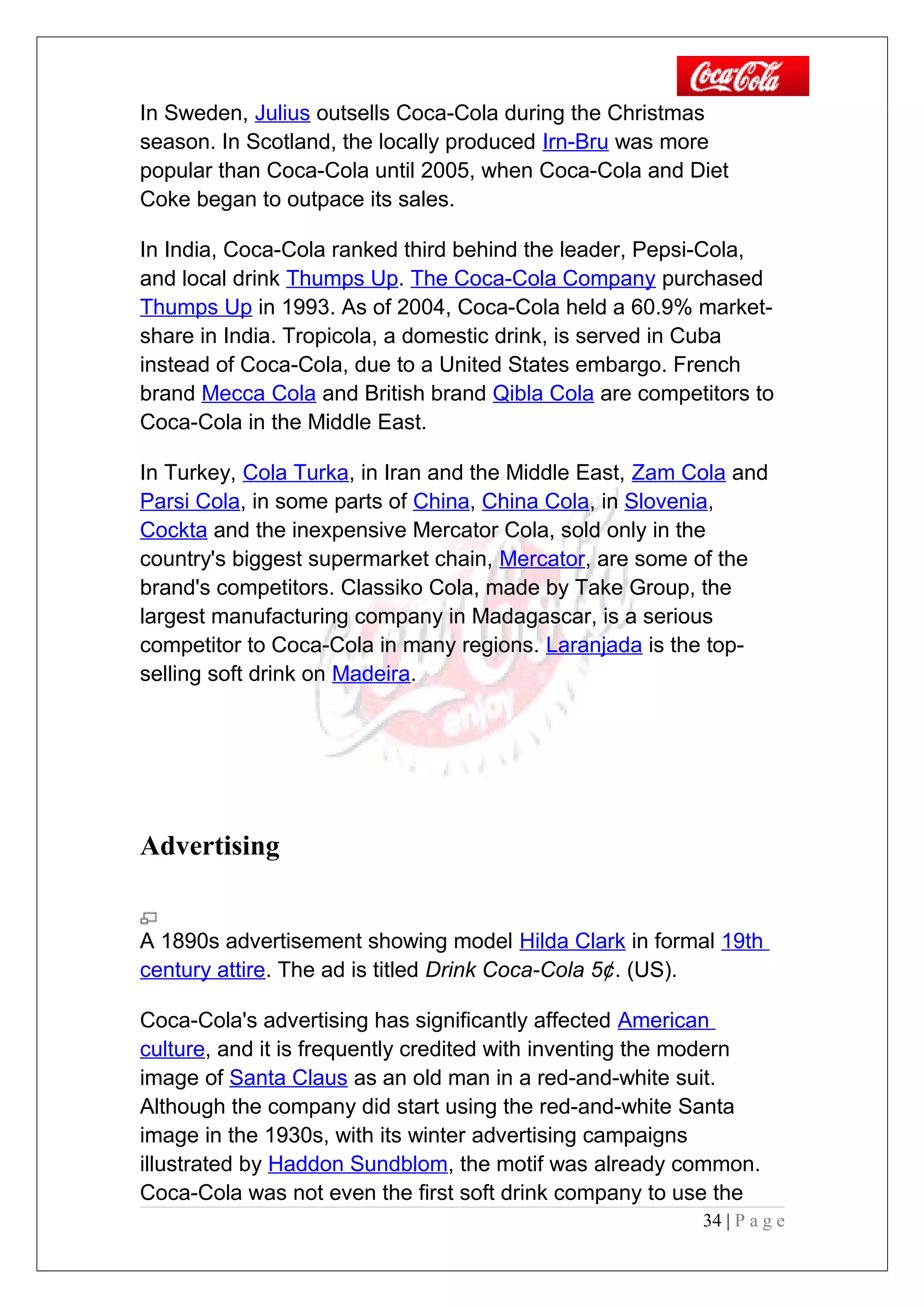 In Sweden, Julius outsells Coca-Cola during the Christmas
season. In Scotland, the locally produced Irn-Bru was more
popular than Coca-Cola until 2005, when Coca-Cola and Diet
Coke began to outpace its sales.
In India, Coca-Cola ranked third behind the leader, Pepsi-Cola,
and local drink Thumps Up. The Coca-Cola Company purchased
Thumps Up in 1993. As of 2004, Coca-Cola held a 60.9% market-
share in India. Tropicola, a domestic drink, is served in Cuba
instead of Coca-Cola, due to a United States embargo. French
brand Mecca Cola and British brand Qibla Cola are competitors to
Coca-Cola in the Middle East.
In Turkey, Cola Turka, in Iran and the Middle East, Zam Cola and
Parsi Cola, in some parts of China, China Cola, in Slovenia,
Cockta and the inexpensive Mercator Cola, sold only in the
country's biggest supermarket chain, Mercator, are some of the
brand's competitors. Classiko Cola, made by Take Group, the
largest manufacturing company in Madagascar, is a serious
competitor to Coca-Cola in many regions. Laranjada is the top-
selling soft drink on Madeira.
Advertising
A 1890s advertisement showing model Hilda Clark in formal 19th
century attire. The ad is titled Drink Coca-Cola 5¢. (US).
Coca-Cola's advertising has significantly affected American
culture, and it is frequently credited with inventing the modern
image of Santa Claus as an old man in a red-and-white suit.
Although the company did start using the red-and-white Santa
image in the 1930s, with its winter advertising campaigns
illustrated by Haddon Sundblom, the motif was already common.
Coca-Cola was not even the first soft drink company to use the
34 | P a g e
 