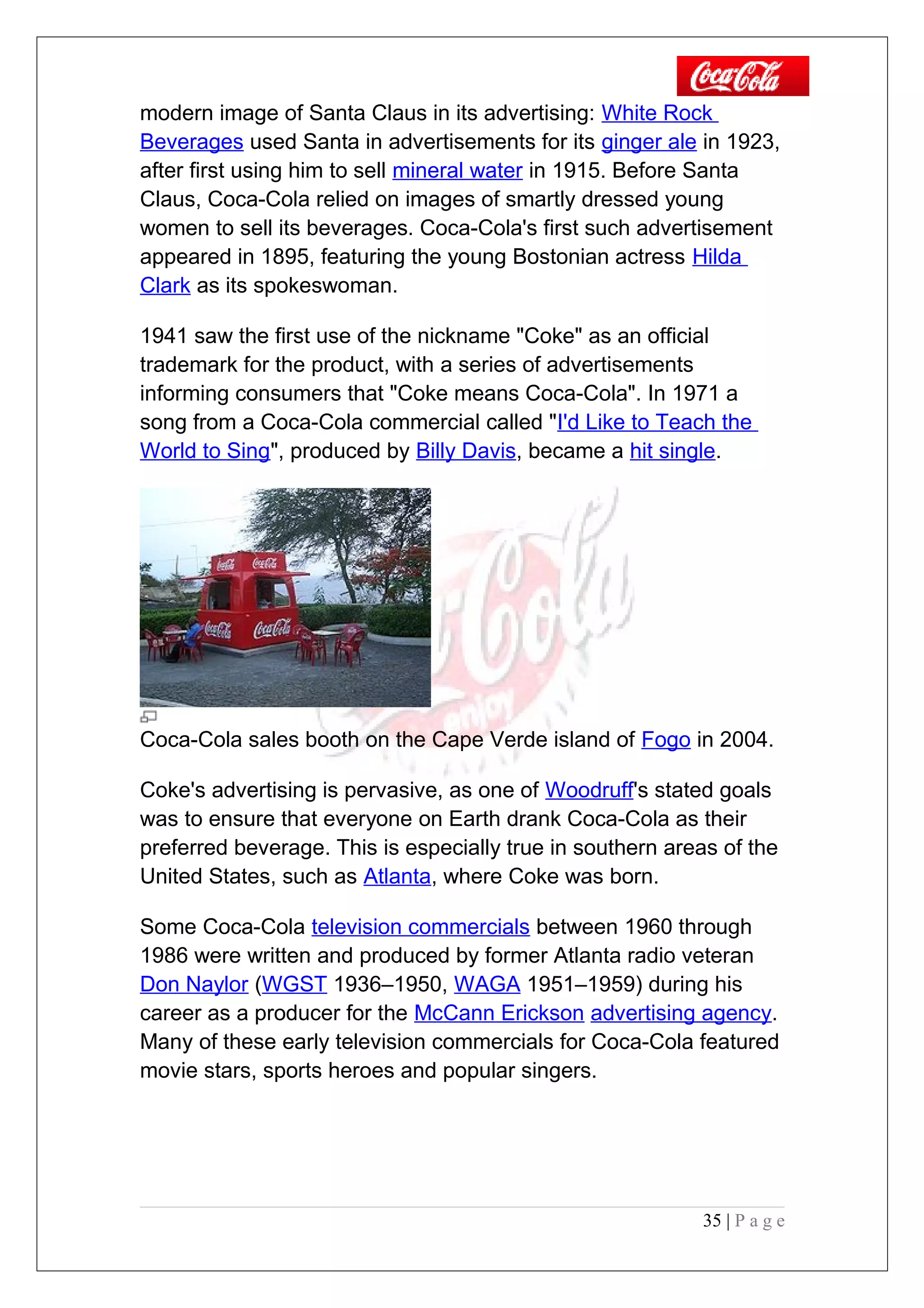 modern image of Santa Claus in its advertising: White Rock
Beverages used Santa in advertisements for its ginger ale in 1923,
after first using him to sell mineral water in 1915. Before Santa
Claus, Coca-Cola relied on images of smartly dressed young
women to sell its beverages. Coca-Cola's first such advertisement
appeared in 1895, featuring the young Bostonian actress Hilda
Clark as its spokeswoman.
1941 saw the first use of the nickname "Coke" as an official
trademark for the product, with a series of advertisements
informing consumers that "Coke means Coca-Cola". In 1971 a
song from a Coca-Cola commercial called "I'd Like to Teach the
World to Sing", produced by Billy Davis, became a hit single.
Coca-Cola sales booth on the Cape Verde island of Fogo in 2004.
Coke's advertising is pervasive, as one of Woodruff's stated goals
was to ensure that everyone on Earth drank Coca-Cola as their
preferred beverage. This is especially true in southern areas of the
United States, such as Atlanta, where Coke was born.
Some Coca-Cola television commercials between 1960 through
1986 were written and produced by former Atlanta radio veteran
Don Naylor (WGST 1936–1950, WAGA 1951–1959) during his
career as a producer for the McCann Erickson advertising agency.
Many of these early television commercials for Coca-Cola featured
movie stars, sports heroes and popular singers.
35 | P a g e
 