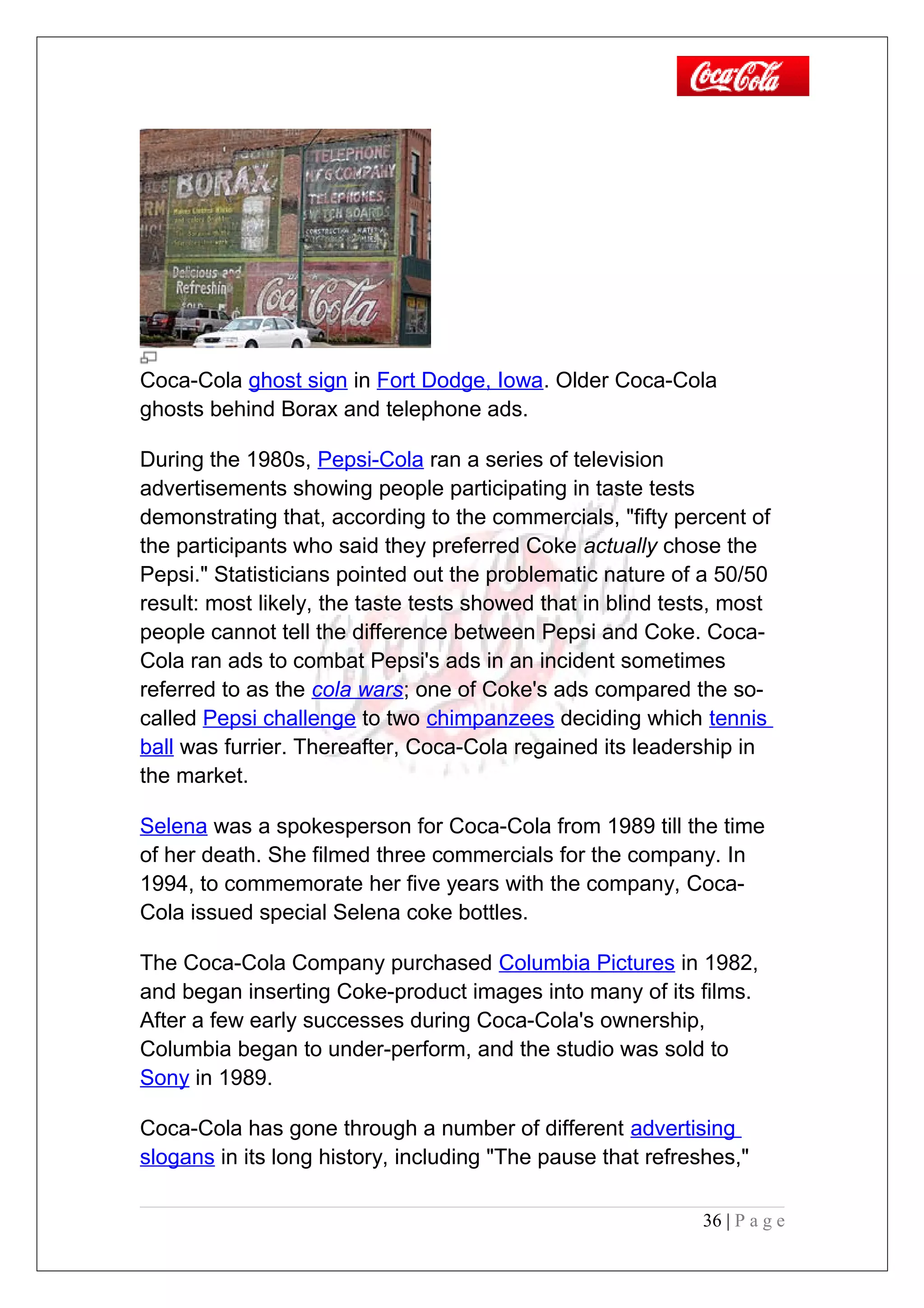 Coca-Cola ghost sign in Fort Dodge, Iowa. Older Coca-Cola
ghosts behind Borax and telephone ads.
During the 1980s, Pepsi-Cola ran a series of television
advertisements showing people participating in taste tests
demonstrating that, according to the commercials, "fifty percent of
the participants who said they preferred Coke actually chose the
Pepsi." Statisticians pointed out the problematic nature of a 50/50
result: most likely, the taste tests showed that in blind tests, most
people cannot tell the difference between Pepsi and Coke. Coca-
Cola ran ads to combat Pepsi's ads in an incident sometimes
referred to as the cola wars; one of Coke's ads compared the so-
called Pepsi challenge to two chimpanzees deciding which tennis
ball was furrier. Thereafter, Coca-Cola regained its leadership in
the market.
Selena was a spokesperson for Coca-Cola from 1989 till the time
of her death. She filmed three commercials for the company. In
1994, to commemorate her five years with the company, Coca-
Cola issued special Selena coke bottles.
The Coca-Cola Company purchased Columbia Pictures in 1982,
and began inserting Coke-product images into many of its films.
After a few early successes during Coca-Cola's ownership,
Columbia began to under-perform, and the studio was sold to
Sony in 1989.
Coca-Cola has gone through a number of different advertising
slogans in its long history, including "The pause that refreshes,"
36 | P a g e
 