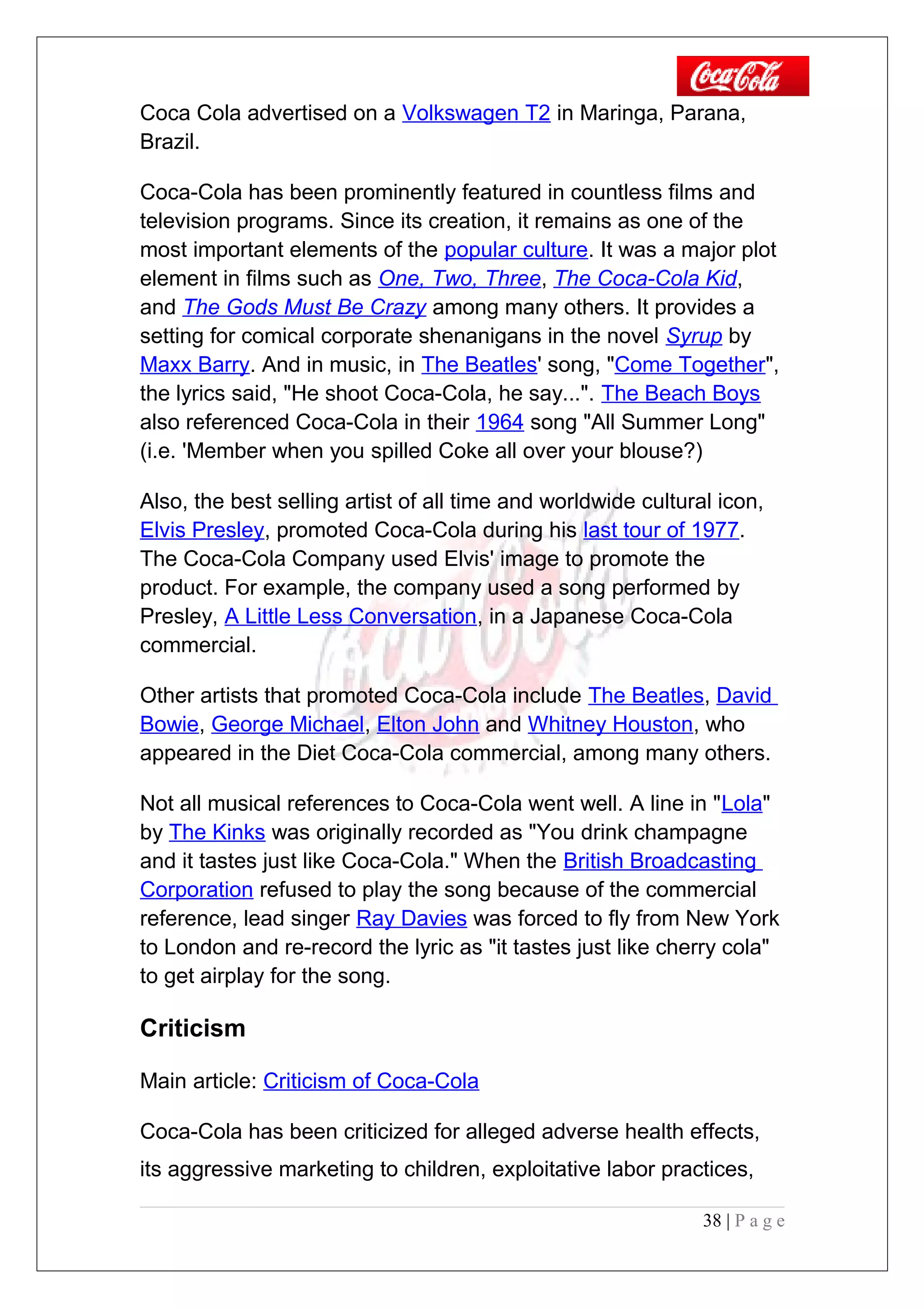 Coca Cola advertised on a Volkswagen T2 in Maringa, Parana,
Brazil.
Coca-Cola has been prominently featured in countless films and
television programs. Since its creation, it remains as one of the
most important elements of the popular culture. It was a major plot
element in films such as One, Two, Three, The Coca-Cola Kid,
and The Gods Must Be Crazy among many others. It provides a
setting for comical corporate shenanigans in the novel Syrup by
Maxx Barry. And in music, in The Beatles' song, "Come Together",
the lyrics said, "He shoot Coca-Cola, he say...". The Beach Boys
also referenced Coca-Cola in their 1964 song "All Summer Long"
(i.e. 'Member when you spilled Coke all over your blouse?)
Also, the best selling artist of all time and worldwide cultural icon,
Elvis Presley, promoted Coca-Cola during his last tour of 1977.
The Coca-Cola Company used Elvis' image to promote the
product. For example, the company used a song performed by
Presley, A Little Less Conversation, in a Japanese Coca-Cola
commercial.
Other artists that promoted Coca-Cola include The Beatles, David
Bowie, George Michael, Elton John and Whitney Houston, who
appeared in the Diet Coca-Cola commercial, among many others.
Not all musical references to Coca-Cola went well. A line in "Lola"
by The Kinks was originally recorded as "You drink champagne
and it tastes just like Coca-Cola." When the British Broadcasting
Corporation refused to play the song because of the commercial
reference, lead singer Ray Davies was forced to fly from New York
to London and re-record the lyric as "it tastes just like cherry cola"
to get airplay for the song.
Criticism
Main article: Criticism of Coca-Cola
Coca-Cola has been criticized for alleged adverse health effects,
its aggressive marketing to children, exploitative labor practices,
38 | P a g e
 