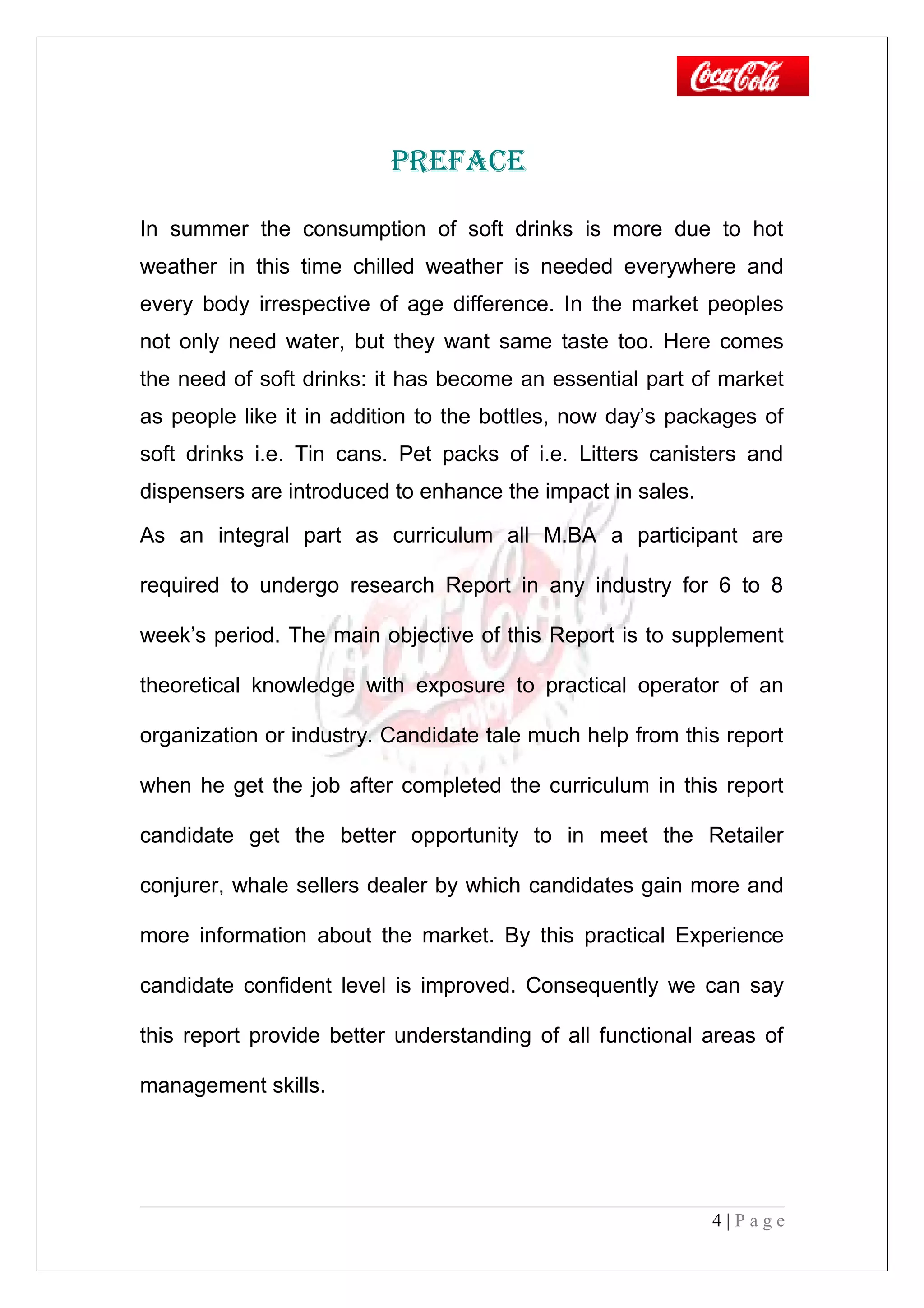 PRefAce
In summer the consumption of soft drinks is more due to hot
weather in this time chilled weather is needed everywhere and
every body irrespective of age difference. In the market peoples
not only need water, but they want same taste too. Here comes
the need of soft drinks: it has become an essential part of market
as people like it in addition to the bottles, now day’s packages of
soft drinks i.e. Tin cans. Pet packs of i.e. Litters canisters and
dispensers are introduced to enhance the impact in sales.
As an integral part as curriculum all M.BA a participant are
required to undergo research Report in any industry for 6 to 8
week’s period. The main objective of this Report is to supplement
theoretical knowledge with exposure to practical operator of an
organization or industry. Candidate tale much help from this report
when he get the job after completed the curriculum in this report
candidate get the better opportunity to in meet the Retailer
conjurer, whale sellers dealer by which candidates gain more and
more information about the market. By this practical Experience
candidate confident level is improved. Consequently we can say
this report provide better understanding of all functional areas of
management skills.
4 | P a g e
 