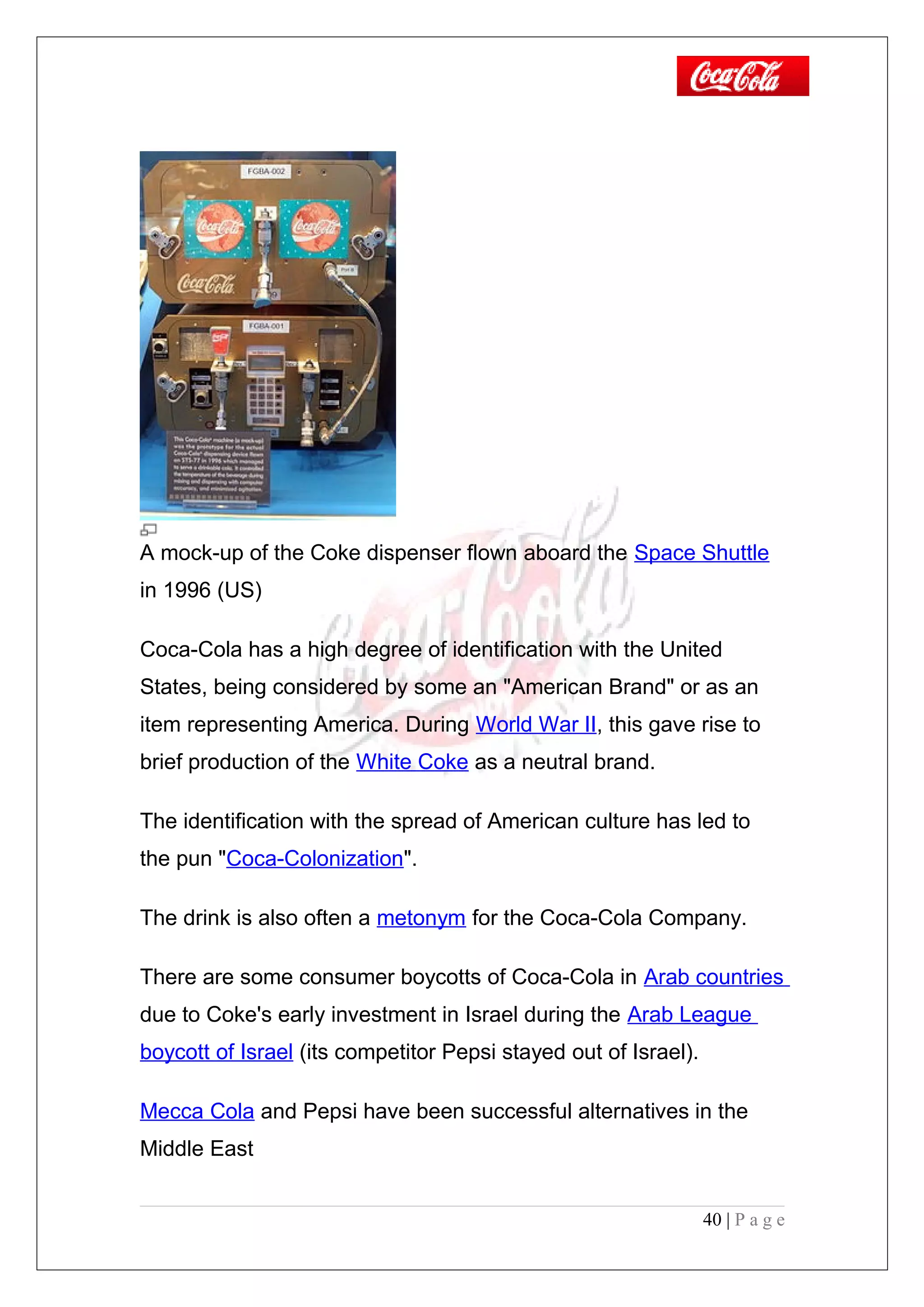 A mock-up of the Coke dispenser flown aboard the Space Shuttle
in 1996 (US)
Coca-Cola has a high degree of identification with the United
States, being considered by some an "American Brand" or as an
item representing America. During World War II, this gave rise to
brief production of the White Coke as a neutral brand.
The identification with the spread of American culture has led to
the pun "Coca-Colonization".
The drink is also often a metonym for the Coca-Cola Company.
There are some consumer boycotts of Coca-Cola in Arab countries
due to Coke's early investment in Israel during the Arab League
boycott of Israel (its competitor Pepsi stayed out of Israel).
Mecca Cola and Pepsi have been successful alternatives in the
Middle East
40 | P a g e
 