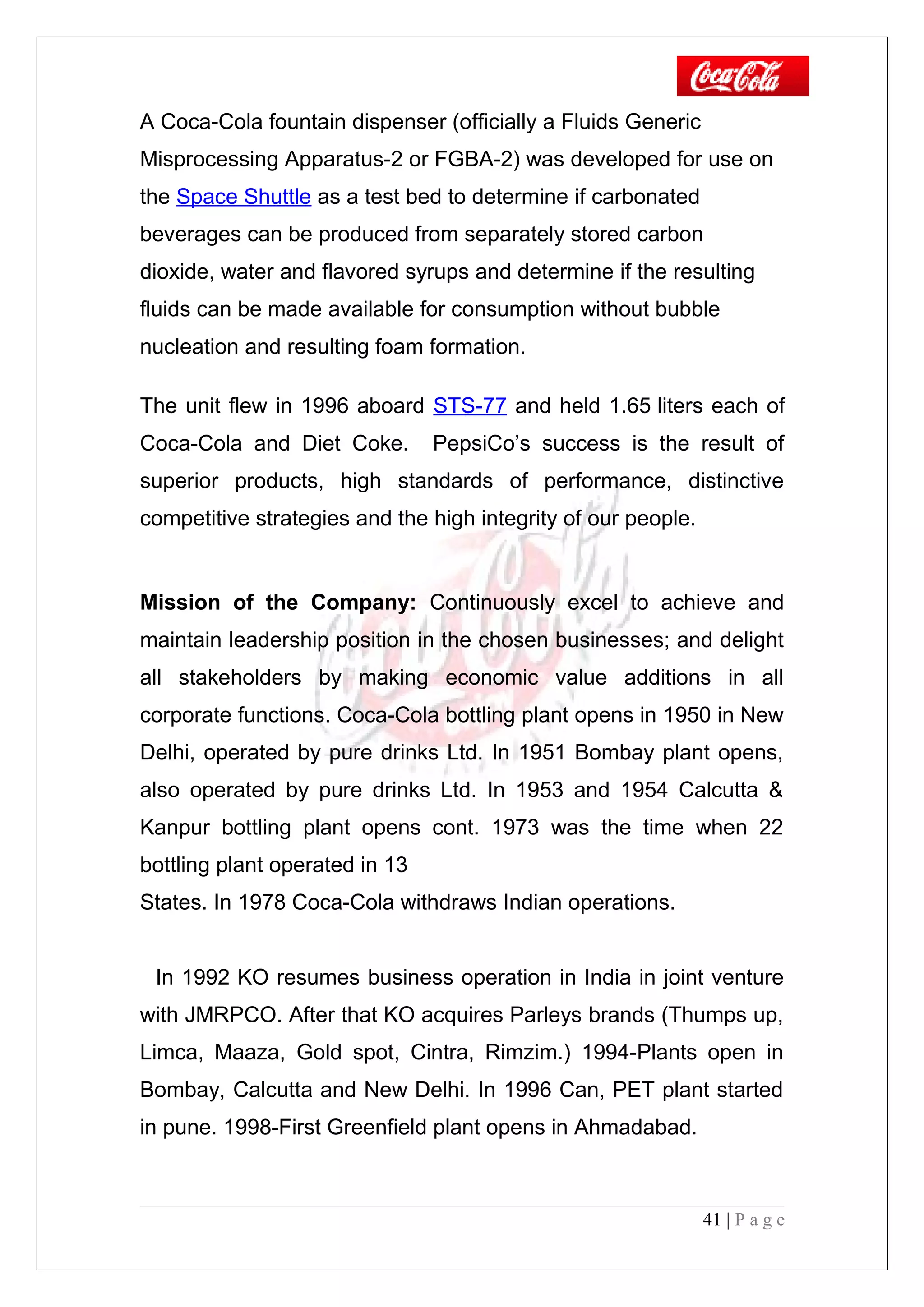 A Coca-Cola fountain dispenser (officially a Fluids Generic
Misprocessing Apparatus-2 or FGBA-2) was developed for use on
the Space Shuttle as a test bed to determine if carbonated
beverages can be produced from separately stored carbon
dioxide, water and flavored syrups and determine if the resulting
fluids can be made available for consumption without bubble
nucleation and resulting foam formation.
The unit flew in 1996 aboard STS-77 and held 1.65 liters each of
Coca-Cola and Diet Coke. PepsiCo’s success is the result of
superior products, high standards of performance, distinctive
competitive strategies and the high integrity of our people.
Mission of the Company: Continuously excel to achieve and
maintain leadership position in the chosen businesses; and delight
all stakeholders by making economic value additions in all
corporate functions. Coca-Cola bottling plant opens in 1950 in New
Delhi, operated by pure drinks Ltd. In 1951 Bombay plant opens,
also operated by pure drinks Ltd. In 1953 and 1954 Calcutta &
Kanpur bottling plant opens cont. 1973 was the time when 22
bottling plant operated in 13
States. In 1978 Coca-Cola withdraws Indian operations.
In 1992 KO resumes business operation in India in joint venture
with JMRPCO. After that KO acquires Parleys brands (Thumps up,
Limca, Maaza, Gold spot, Cintra, Rimzim.) 1994-Plants open in
Bombay, Calcutta and New Delhi. In 1996 Can, PET plant started
in pune. 1998-First Greenfield plant opens in Ahmadabad.
41 | P a g e
 