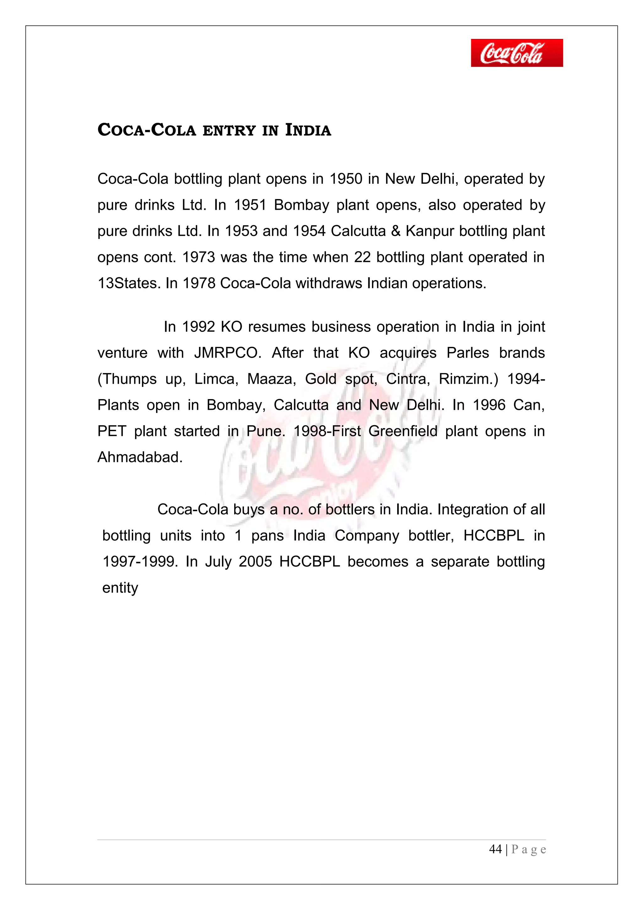 COCA-COLA ENTRY IN INDIA
Coca-Cola bottling plant opens in 1950 in New Delhi, operated by
pure drinks Ltd. In 1951 Bombay plant opens, also operated by
pure drinks Ltd. In 1953 and 1954 Calcutta & Kanpur bottling plant
opens cont. 1973 was the time when 22 bottling plant operated in
13States. In 1978 Coca-Cola withdraws Indian operations.
In 1992 KO resumes business operation in India in joint
venture with JMRPCO. After that KO acquires Parles brands
(Thumps up, Limca, Maaza, Gold spot, Cintra, Rimzim.) 1994-
Plants open in Bombay, Calcutta and New Delhi. In 1996 Can,
PET plant started in Pune. 1998-First Greenfield plant opens in
Ahmadabad.
Coca-Cola buys a no. of bottlers in India. Integration of all
bottling units into 1 pans India Company bottler, HCCBPL in
1997-1999. In July 2005 HCCBPL becomes a separate bottling
entity
44 | P a g e
 