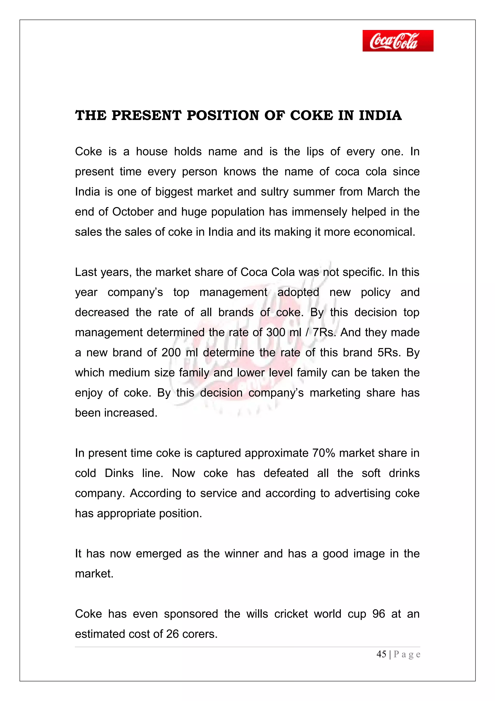 THE PRESENT POSITION OF COKE IN INDIA
Coke is a house holds name and is the lips of every one. In
present time every person knows the name of coca cola since
India is one of biggest market and sultry summer from March the
end of October and huge population has immensely helped in the
sales the sales of coke in India and its making it more economical.
Last years, the market share of Coca Cola was not specific. In this
year company’s top management adopted new policy and
decreased the rate of all brands of coke. By this decision top
management determined the rate of 300 ml / 7Rs. And they made
a new brand of 200 ml determine the rate of this brand 5Rs. By
which medium size family and lower level family can be taken the
enjoy of coke. By this decision company’s marketing share has
been increased.
In present time coke is captured approximate 70% market share in
cold Dinks line. Now coke has defeated all the soft drinks
company. According to service and according to advertising coke
has appropriate position.
It has now emerged as the winner and has a good image in the
market.
Coke has even sponsored the wills cricket world cup 96 at an
estimated cost of 26 corers.
45 | P a g e
 
