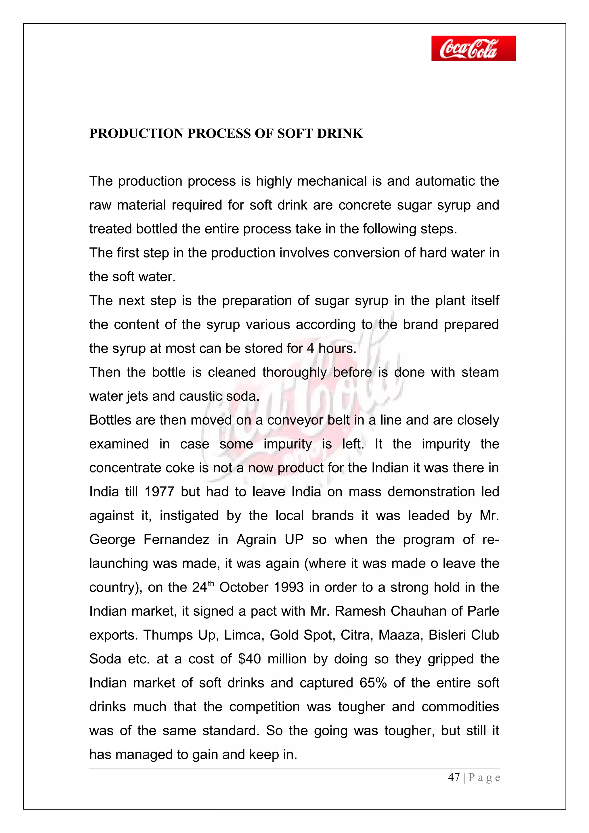 PRODUCTION PROCESS OF SOFT DRINK
The production process is highly mechanical is and automatic the
raw material required for soft drink are concrete sugar syrup and
treated bottled the entire process take in the following steps.
The first step in the production involves conversion of hard water in
the soft water.
The next step is the preparation of sugar syrup in the plant itself
the content of the syrup various according to the brand prepared
the syrup at most can be stored for 4 hours.
Then the bottle is cleaned thoroughly before is done with steam
water jets and caustic soda.
Bottles are then moved on a conveyor belt in a line and are closely
examined in case some impurity is left. It the impurity the
concentrate coke is not a now product for the Indian it was there in
India till 1977 but had to leave India on mass demonstration led
against it, instigated by the local brands it was leaded by Mr.
George Fernandez in Agrain UP so when the program of re-
launching was made, it was again (where it was made o leave the
country), on the 24th
October 1993 in order to a strong hold in the
Indian market, it signed a pact with Mr. Ramesh Chauhan of Parle
exports. Thumps Up, Limca, Gold Spot, Citra, Maaza, Bisleri Club
Soda etc. at a cost of $40 million by doing so they gripped the
Indian market of soft drinks and captured 65% of the entire soft
drinks much that the competition was tougher and commodities
was of the same standard. So the going was tougher, but still it
has managed to gain and keep in.
47 | P a g e
 