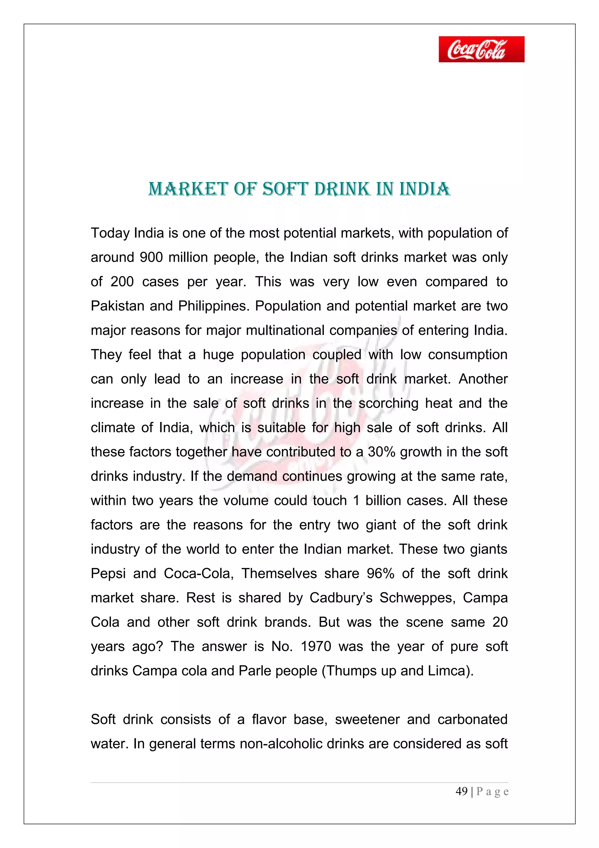 MARKET OF SOFT DRINK IN INDIA
Today India is one of the most potential markets, with population of
around 900 million people, the Indian soft drinks market was only
of 200 cases per year. This was very low even compared to
Pakistan and Philippines. Population and potential market are two
major reasons for major multinational companies of entering India.
They feel that a huge population coupled with low consumption
can only lead to an increase in the soft drink market. Another
increase in the sale of soft drinks in the scorching heat and the
climate of India, which is suitable for high sale of soft drinks. All
these factors together have contributed to a 30% growth in the soft
drinks industry. If the demand continues growing at the same rate,
within two years the volume could touch 1 billion cases. All these
factors are the reasons for the entry two giant of the soft drink
industry of the world to enter the Indian market. These two giants
Pepsi and Coca-Cola, Themselves share 96% of the soft drink
market share. Rest is shared by Cadbury’s Schweppes, Campa
Cola and other soft drink brands. But was the scene same 20
years ago? The answer is No. 1970 was the year of pure soft
drinks Campa cola and Parle people (Thumps up and Limca).
Soft drink consists of a flavor base, sweetener and carbonated
water. In general terms non-alcoholic drinks are considered as soft
49 | P a g e
 