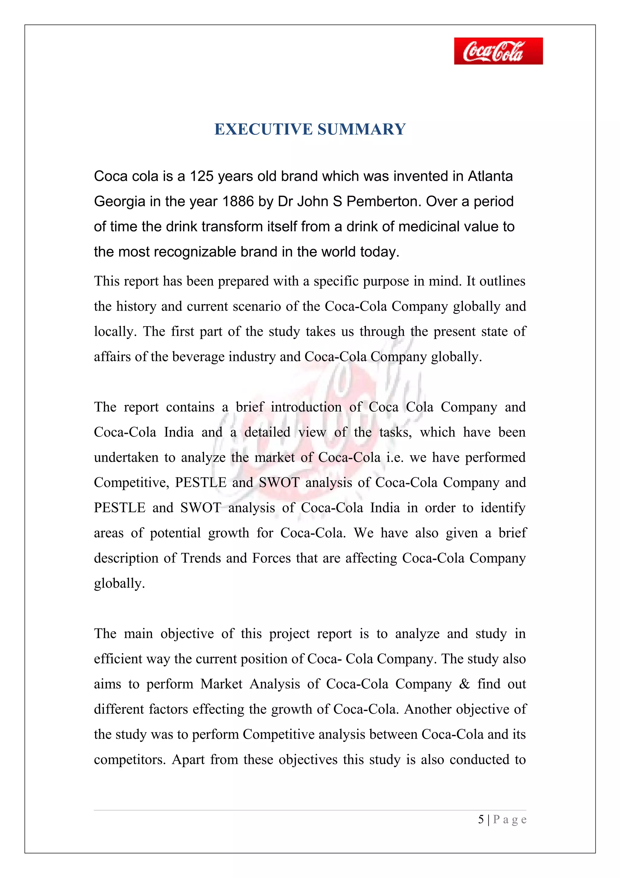 EXECUTIVE SUMMARY
Coca cola is a 125 years old brand which was invented in Atlanta
Georgia in the year 1886 by Dr John S Pemberton. Over a period
of time the drink transform itself from a drink of medicinal value to
the most recognizable brand in the world today.
This report has been prepared with a specific purpose in mind. It outlines
the history and current scenario of the Coca-Cola Company globally and
locally. The first part of the study takes us through the present state of
affairs of the beverage industry and Coca-Cola Company globally.
The report contains a brief introduction of Coca Cola Company and
Coca-Cola India and a detailed view of the tasks, which have been
undertaken to analyze the market of Coca-Cola i.e. we have performed
Competitive, PESTLE and SWOT analysis of Coca-Cola Company and
PESTLE and SWOT analysis of Coca-Cola India in order to identify
areas of potential growth for Coca-Cola. We have also given a brief
description of Trends and Forces that are affecting Coca-Cola Company
globally.
The main objective of this project report is to analyze and study in
efficient way the current position of Coca- Cola Company. The study also
aims to perform Market Analysis of Coca-Cola Company & find out
different factors effecting the growth of Coca-Cola. Another objective of
the study was to perform Competitive analysis between Coca-Cola and its
competitors. Apart from these objectives this study is also conducted to
5 | P a g e
 