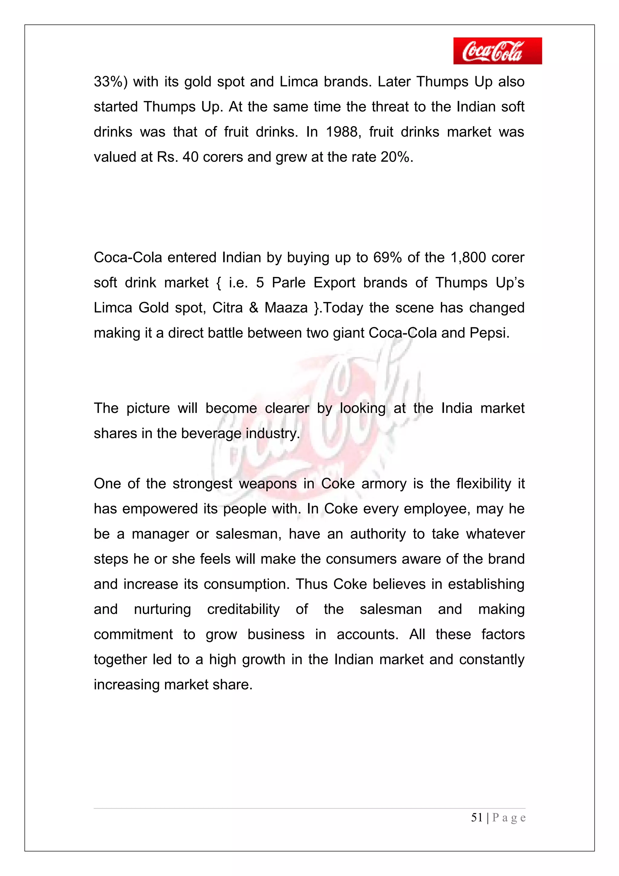 33%) with its gold spot and Limca brands. Later Thumps Up also
started Thumps Up. At the same time the threat to the Indian soft
drinks was that of fruit drinks. In 1988, fruit drinks market was
valued at Rs. 40 corers and grew at the rate 20%.
Coca-Cola entered Indian by buying up to 69% of the 1,800 corer
soft drink market { i.e. 5 Parle Export brands of Thumps Up’s
Limca Gold spot, Citra & Maaza }.Today the scene has changed
making it a direct battle between two giant Coca-Cola and Pepsi.
The picture will become clearer by looking at the India market
shares in the beverage industry.
One of the strongest weapons in Coke armory is the flexibility it
has empowered its people with. In Coke every employee, may he
be a manager or salesman, have an authority to take whatever
steps he or she feels will make the consumers aware of the brand
and increase its consumption. Thus Coke believes in establishing
and nurturing creditability of the salesman and making
commitment to grow business in accounts. All these factors
together led to a high growth in the Indian market and constantly
increasing market share.
51 | P a g e
 