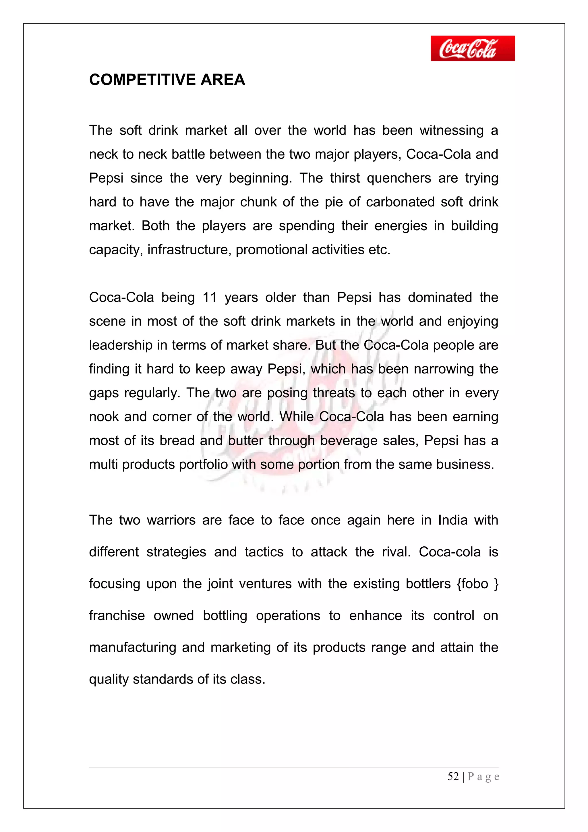 COMPETITIVE AREA
The soft drink market all over the world has been witnessing a
neck to neck battle between the two major players, Coca-Cola and
Pepsi since the very beginning. The thirst quenchers are trying
hard to have the major chunk of the pie of carbonated soft drink
market. Both the players are spending their energies in building
capacity, infrastructure, promotional activities etc.
Coca-Cola being 11 years older than Pepsi has dominated the
scene in most of the soft drink markets in the world and enjoying
leadership in terms of market share. But the Coca-Cola people are
finding it hard to keep away Pepsi, which has been narrowing the
gaps regularly. The two are posing threats to each other in every
nook and corner of the world. While Coca-Cola has been earning
most of its bread and butter through beverage sales, Pepsi has a
multi products portfolio with some portion from the same business.
The two warriors are face to face once again here in India with
different strategies and tactics to attack the rival. Coca-cola is
focusing upon the joint ventures with the existing bottlers {fobo }
franchise owned bottling operations to enhance its control on
manufacturing and marketing of its products range and attain the
quality standards of its class.
52 | P a g e
 
