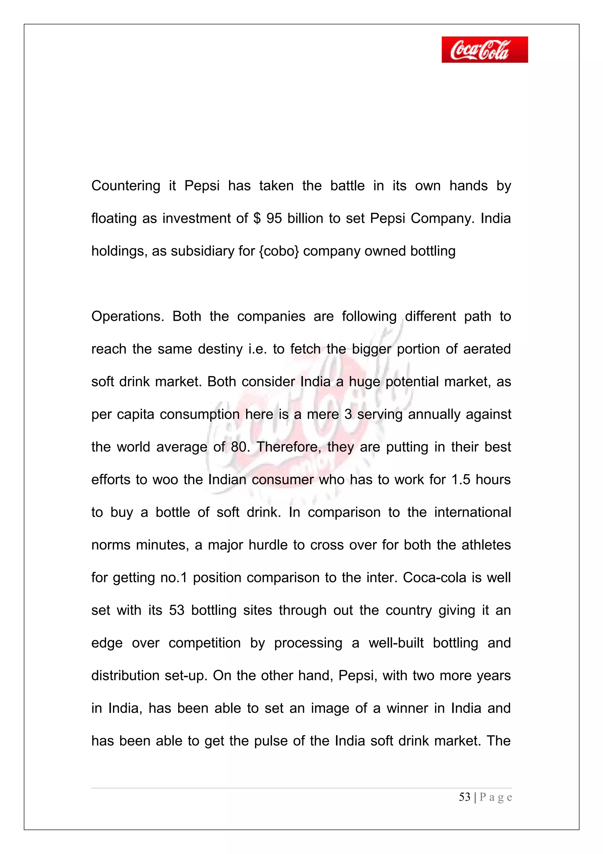 Countering it Pepsi has taken the battle in its own hands by
floating as investment of $ 95 billion to set Pepsi Company. India
holdings, as subsidiary for {cobo} company owned bottling
Operations. Both the companies are following different path to
reach the same destiny i.e. to fetch the bigger portion of aerated
soft drink market. Both consider India a huge potential market, as
per capita consumption here is a mere 3 serving annually against
the world average of 80. Therefore, they are putting in their best
efforts to woo the Indian consumer who has to work for 1.5 hours
to buy a bottle of soft drink. In comparison to the international
norms minutes, a major hurdle to cross over for both the athletes
for getting no.1 position comparison to the inter. Coca-cola is well
set with its 53 bottling sites through out the country giving it an
edge over competition by processing a well-built bottling and
distribution set-up. On the other hand, Pepsi, with two more years
in India, has been able to set an image of a winner in India and
has been able to get the pulse of the India soft drink market. The
53 | P a g e
 