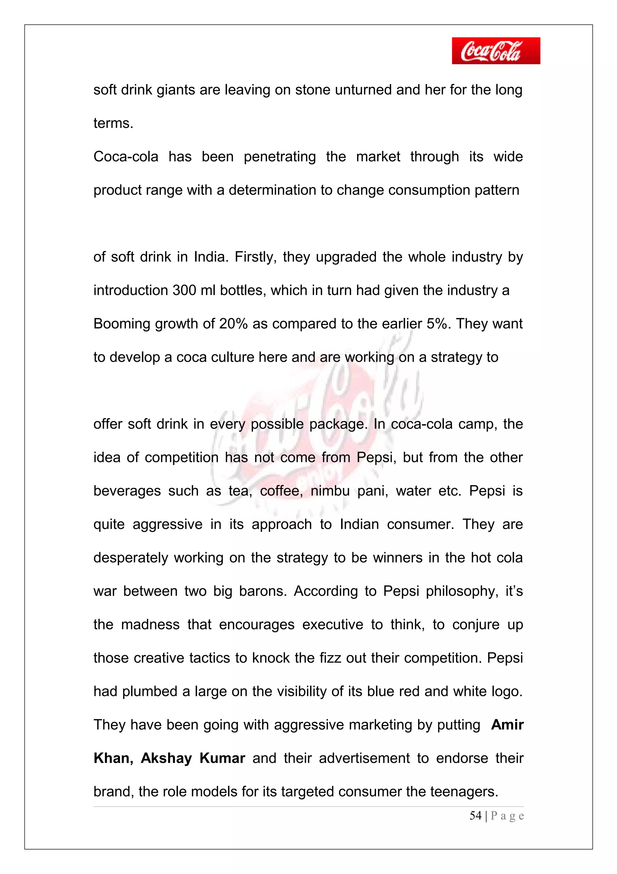 soft drink giants are leaving on stone unturned and her for the long
terms.
Coca-cola has been penetrating the market through its wide
product range with a determination to change consumption pattern
of soft drink in India. Firstly, they upgraded the whole industry by
introduction 300 ml bottles, which in turn had given the industry a
Booming growth of 20% as compared to the earlier 5%. They want
to develop a coca culture here and are working on a strategy to
offer soft drink in every possible package. In coca-cola camp, the
idea of competition has not come from Pepsi, but from the other
beverages such as tea, coffee, nimbu pani, water etc. Pepsi is
quite aggressive in its approach to Indian consumer. They are
desperately working on the strategy to be winners in the hot cola
war between two big barons. According to Pepsi philosophy, it’s
the madness that encourages executive to think, to conjure up
those creative tactics to knock the fizz out their competition. Pepsi
had plumbed a large on the visibility of its blue red and white logo.
They have been going with aggressive marketing by putting Amir
Khan, Akshay Kumar and their advertisement to endorse their
brand, the role models for its targeted consumer the teenagers.
54 | P a g e
 