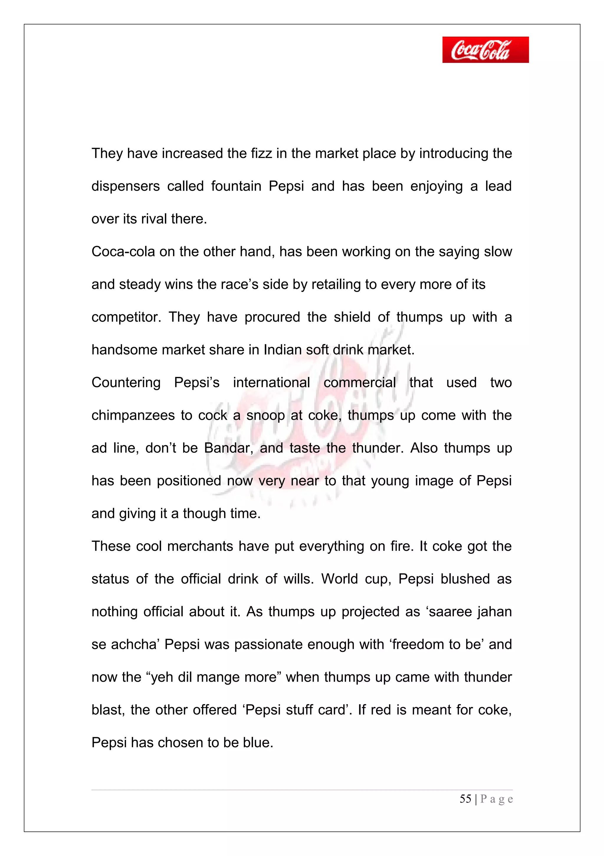 They have increased the fizz in the market place by introducing the
dispensers called fountain Pepsi and has been enjoying a lead
over its rival there.
Coca-cola on the other hand, has been working on the saying slow
and steady wins the race’s side by retailing to every more of its
competitor. They have procured the shield of thumps up with a
handsome market share in Indian soft drink market.
Countering Pepsi’s international commercial that used two
chimpanzees to cock a snoop at coke, thumps up come with the
ad line, don’t be Bandar, and taste the thunder. Also thumps up
has been positioned now very near to that young image of Pepsi
and giving it a though time.
These cool merchants have put everything on fire. It coke got the
status of the official drink of wills. World cup, Pepsi blushed as
nothing official about it. As thumps up projected as ‘saaree jahan
se achcha’ Pepsi was passionate enough with ‘freedom to be’ and
now the “yeh dil mange more” when thumps up came with thunder
blast, the other offered ‘Pepsi stuff card’. If red is meant for coke,
Pepsi has chosen to be blue.
55 | P a g e
 