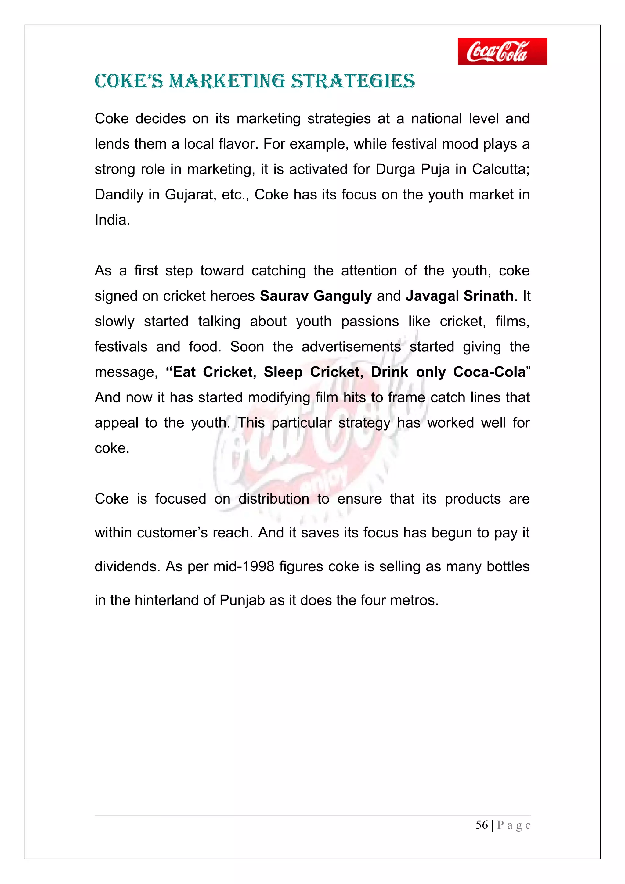 COKE’S MARKETING STRATEGIES
Coke decides on its marketing strategies at a national level and
lends them a local flavor. For example, while festival mood plays a
strong role in marketing, it is activated for Durga Puja in Calcutta;
Dandily in Gujarat, etc., Coke has its focus on the youth market in
India.
As a first step toward catching the attention of the youth, coke
signed on cricket heroes Saurav Ganguly and Javagal Srinath. It
slowly started talking about youth passions like cricket, films,
festivals and food. Soon the advertisements started giving the
message, “Eat Cricket, Sleep Cricket, Drink only Coca-Cola”
And now it has started modifying film hits to frame catch lines that
appeal to the youth. This particular strategy has worked well for
coke.
Coke is focused on distribution to ensure that its products are
within customer’s reach. And it saves its focus has begun to pay it
dividends. As per mid-1998 figures coke is selling as many bottles
in the hinterland of Punjab as it does the four metros.
56 | P a g e
 