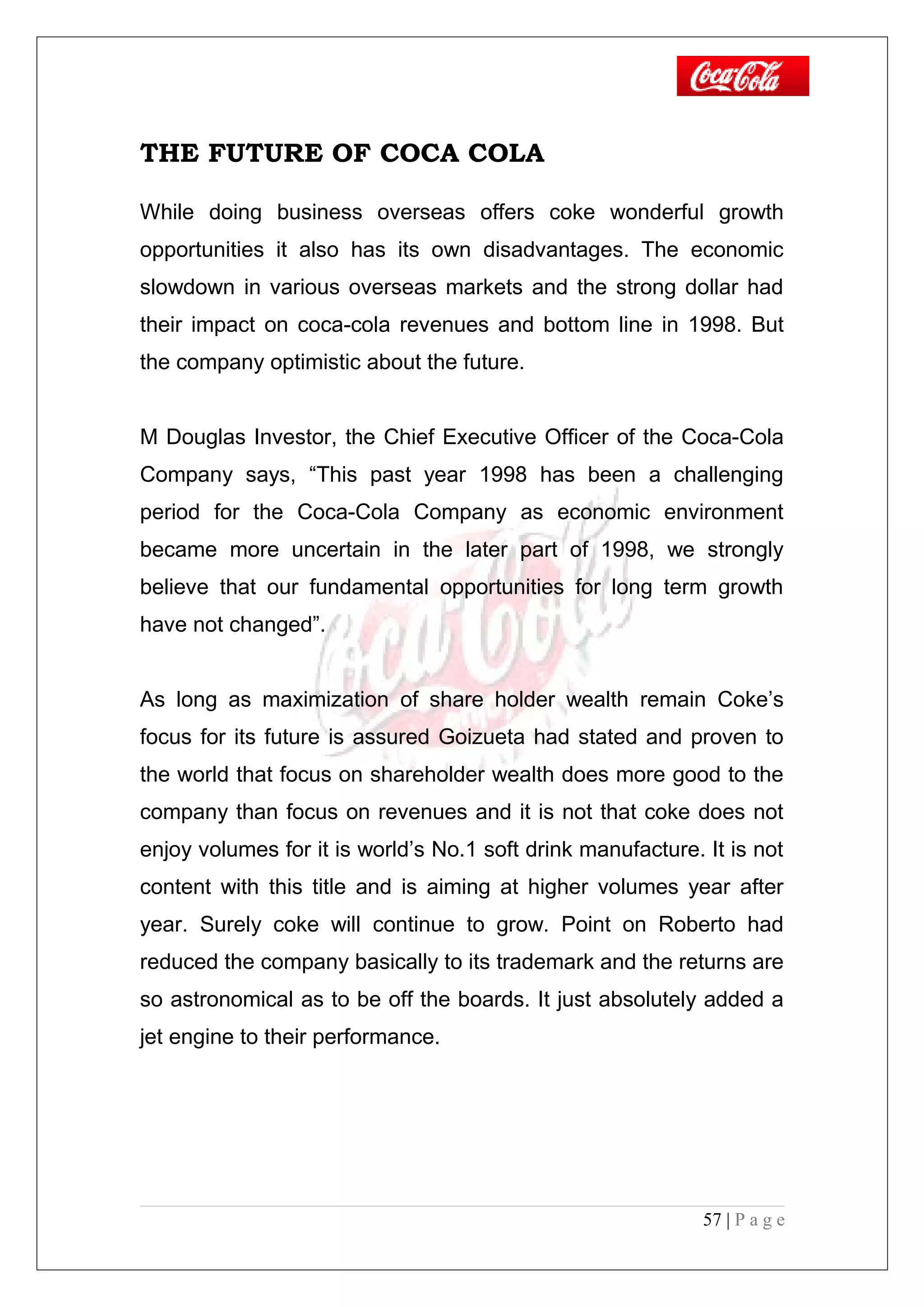 THE FUTURE OF COCA COLA
While doing business overseas offers coke wonderful growth
opportunities it also has its own disadvantages. The economic
slowdown in various overseas markets and the strong dollar had
their impact on coca-cola revenues and bottom line in 1998. But
the company optimistic about the future.
M Douglas Investor, the Chief Executive Officer of the Coca-Cola
Company says, “This past year 1998 has been a challenging
period for the Coca-Cola Company as economic environment
became more uncertain in the later part of 1998, we strongly
believe that our fundamental opportunities for long term growth
have not changed”.
As long as maximization of share holder wealth remain Coke’s
focus for its future is assured Goizueta had stated and proven to
the world that focus on shareholder wealth does more good to the
company than focus on revenues and it is not that coke does not
enjoy volumes for it is world’s No.1 soft drink manufacture. It is not
content with this title and is aiming at higher volumes year after
year. Surely coke will continue to grow. Point on Roberto had
reduced the company basically to its trademark and the returns are
so astronomical as to be off the boards. It just absolutely added a
jet engine to their performance.
57 | P a g e
 
