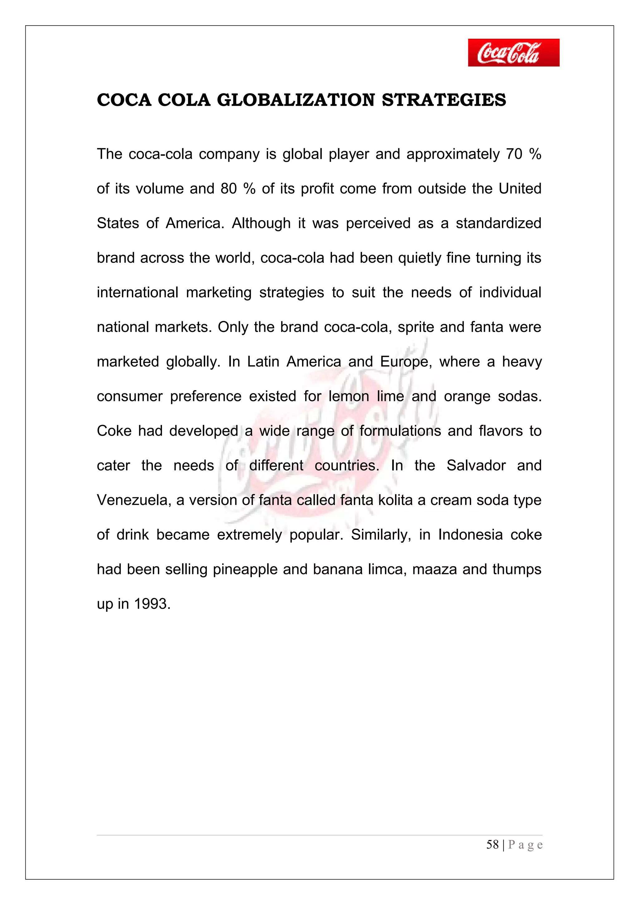 COCA COLA GLOBALIZATION STRATEGIES
The coca-cola company is global player and approximately 70 %
of its volume and 80 % of its profit come from outside the United
States of America. Although it was perceived as a standardized
brand across the world, coca-cola had been quietly fine turning its
international marketing strategies to suit the needs of individual
national markets. Only the brand coca-cola, sprite and fanta were
marketed globally. In Latin America and Europe, where a heavy
consumer preference existed for lemon lime and orange sodas.
Coke had developed a wide range of formulations and flavors to
cater the needs of different countries. In the Salvador and
Venezuela, a version of fanta called fanta kolita a cream soda type
of drink became extremely popular. Similarly, in Indonesia coke
had been selling pineapple and banana limca, maaza and thumps
up in 1993.
58 | P a g e
 