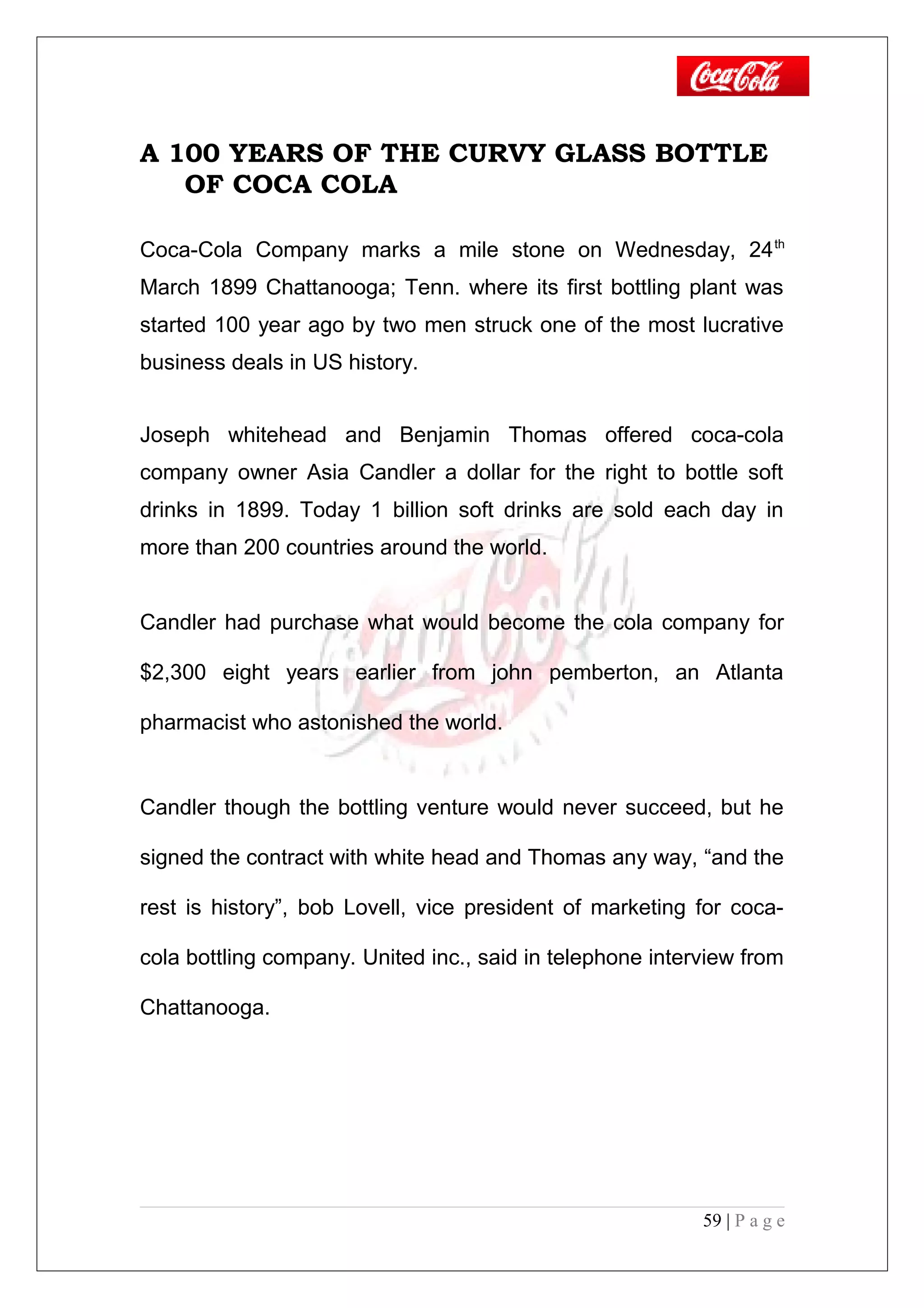 A 100 YEARS OF THE CURVY GLASS BOTTLE
OF COCA COLA
Coca-Cola Company marks a mile stone on Wednesday, 24th
March 1899 Chattanooga; Tenn. where its first bottling plant was
started 100 year ago by two men struck one of the most lucrative
business deals in US history.
Joseph whitehead and Benjamin Thomas offered coca-cola
company owner Asia Candler a dollar for the right to bottle soft
drinks in 1899. Today 1 billion soft drinks are sold each day in
more than 200 countries around the world.
Candler had purchase what would become the cola company for
$2,300 eight years earlier from john pemberton, an Atlanta
pharmacist who astonished the world.
Candler though the bottling venture would never succeed, but he
signed the contract with white head and Thomas any way, “and the
rest is history”, bob Lovell, vice president of marketing for coca-
cola bottling company. United inc., said in telephone interview from
Chattanooga.
59 | P a g e
 