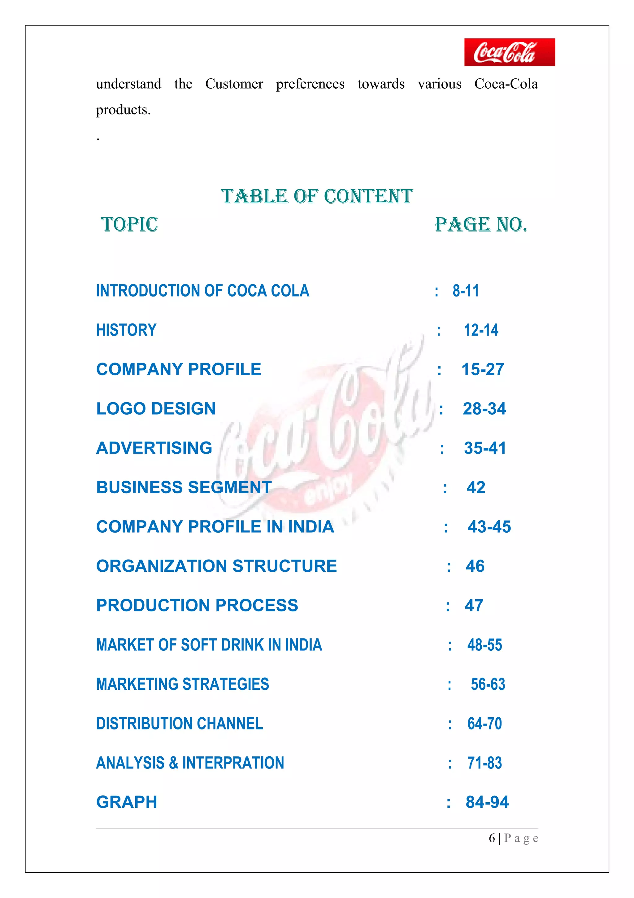 understand the Customer preferences towards various Coca-Cola
products.
.
TAble Of cONTeNT
TOPic PAGe NO.
INTRODUCTION OF COCA COLA : 8-11
HISTORY : 12-14
COMPANY PROFILE : 15-27
LOGO DESIGN : 28-34
ADVERTISING : 35-41
BUSINESS SEGMENT : 42
COMPANY PROFILE IN INDIA : 43-45
ORGANIZATION STRUCTURE : 46
PRODUCTION PROCESS : 47
MARKET OF SOFT DRINK IN INDIA : 48-55
MARKETING STRATEGIES : 56-63
DISTRIBUTION CHANNEL : 64-70
ANALYSIS & INTERPRATION : 71-83
GRAPH : 84-94
6 | P a g e
 