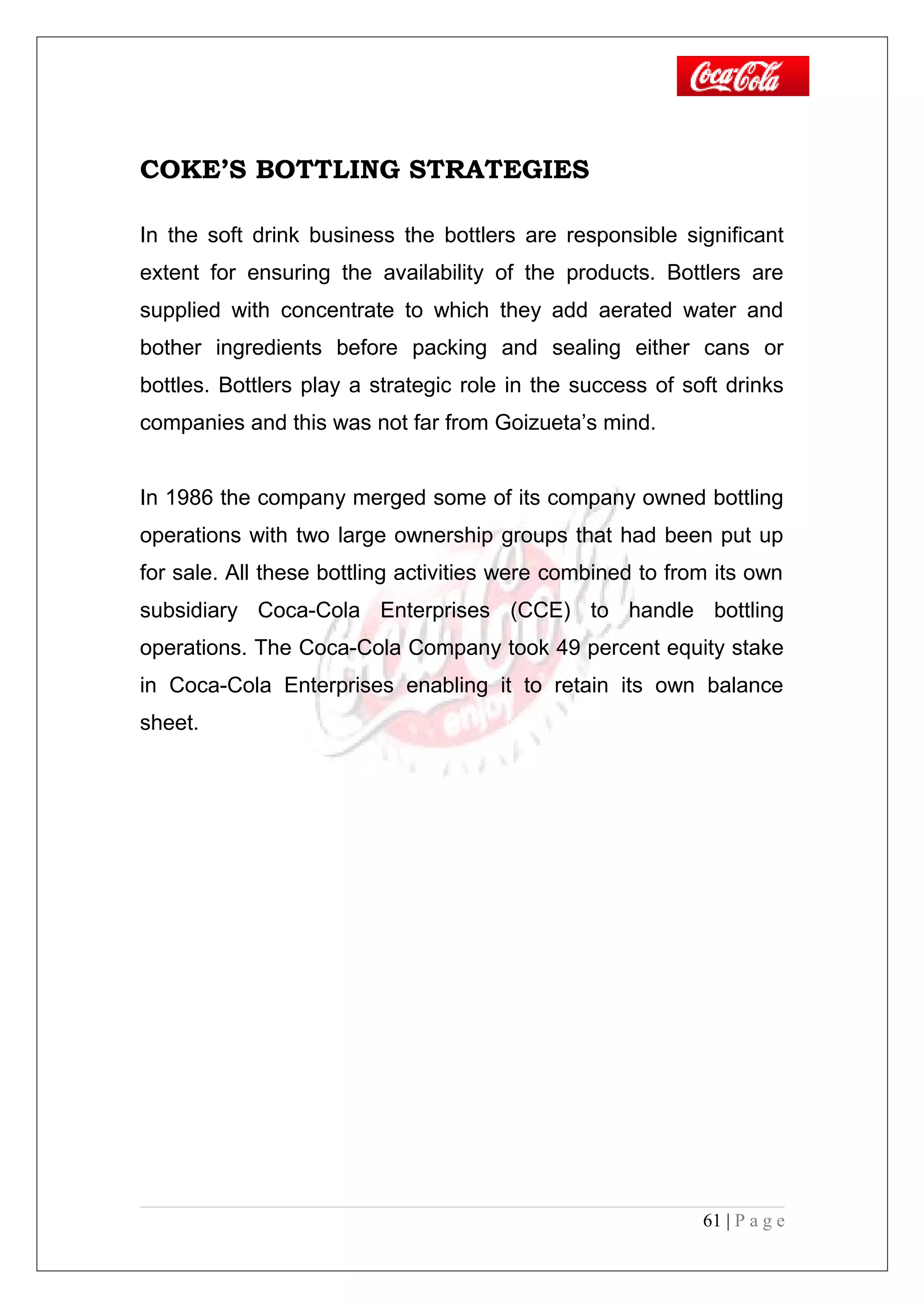 COKE’S BOTTLING STRATEGIES
In the soft drink business the bottlers are responsible significant
extent for ensuring the availability of the products. Bottlers are
supplied with concentrate to which they add aerated water and
bother ingredients before packing and sealing either cans or
bottles. Bottlers play a strategic role in the success of soft drinks
companies and this was not far from Goizueta’s mind.
In 1986 the company merged some of its company owned bottling
operations with two large ownership groups that had been put up
for sale. All these bottling activities were combined to from its own
subsidiary Coca-Cola Enterprises (CCE) to handle bottling
operations. The Coca-Cola Company took 49 percent equity stake
in Coca-Cola Enterprises enabling it to retain its own balance
sheet.
61 | P a g e
 