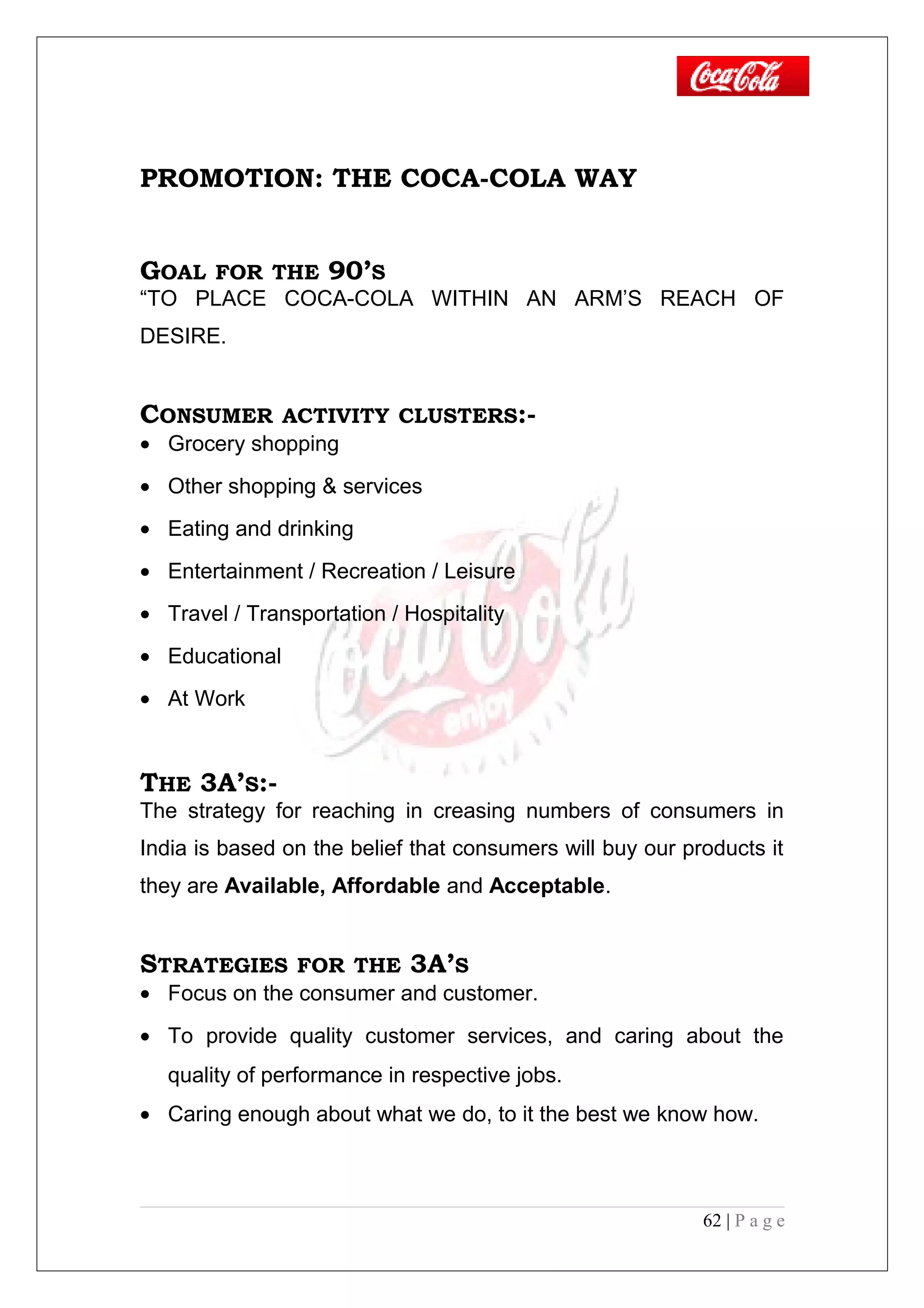 PROMOTION: THE COCA-COLA WAY
GOAL FOR THE 90’S
“TO PLACE COCA-COLA WITHIN AN ARM’S REACH OF
DESIRE.
CONSUMER ACTIVITY CLUSTERS:-
• Grocery shopping
• Other shopping & services
• Eating and drinking
• Entertainment / Recreation / Leisure
• Travel / Transportation / Hospitality
• Educational
• At Work
THE 3A’S:-
The strategy for reaching in creasing numbers of consumers in
India is based on the belief that consumers will buy our products it
they are Available, Affordable and Acceptable.
STRATEGIES FOR THE 3A’S
• Focus on the consumer and customer.
• To provide quality customer services, and caring about the
quality of performance in respective jobs.
• Caring enough about what we do, to it the best we know how.
62 | P a g e
 