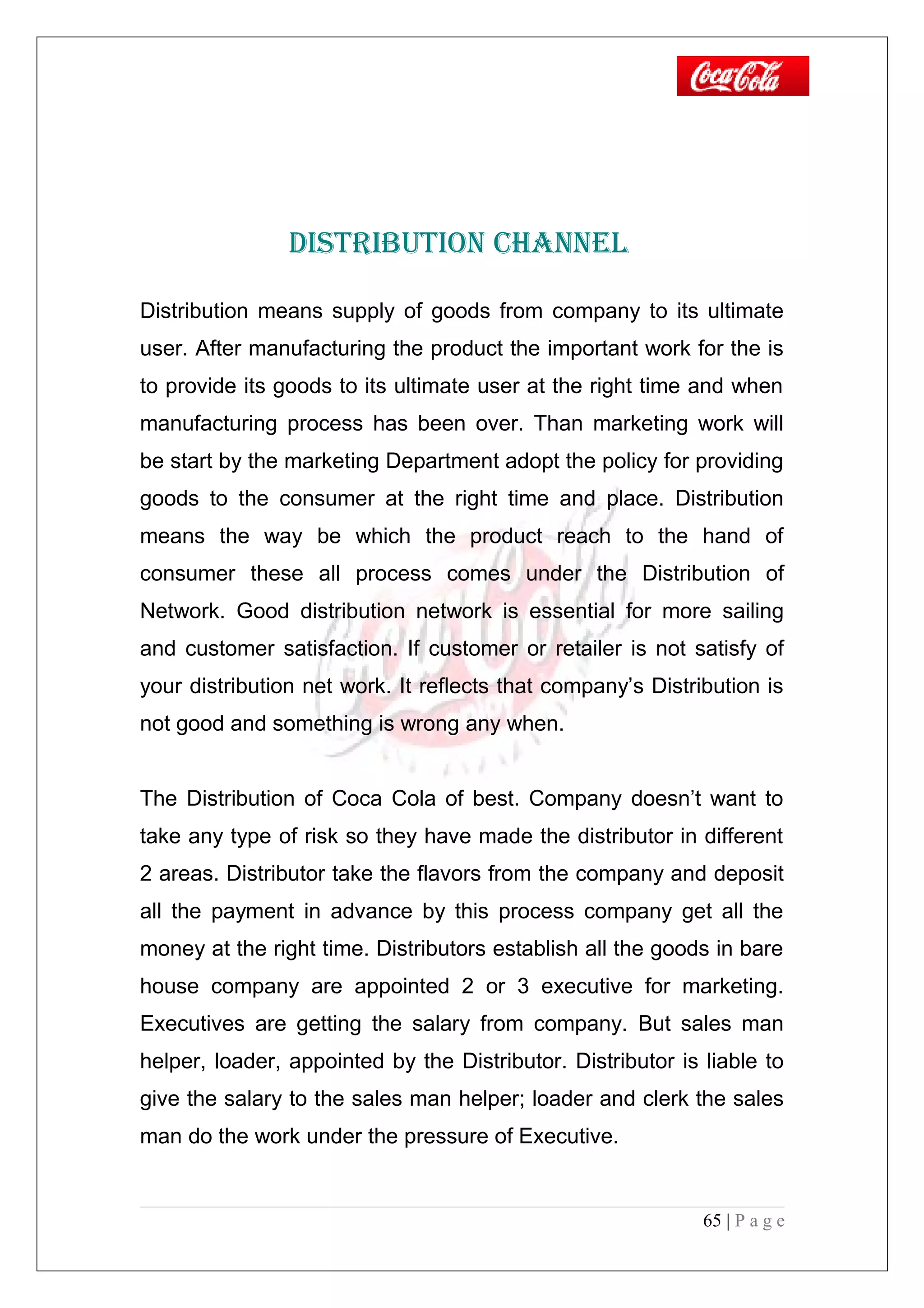 DISTRIbuTION ChANNEl
Distribution means supply of goods from company to its ultimate
user. After manufacturing the product the important work for the is
to provide its goods to its ultimate user at the right time and when
manufacturing process has been over. Than marketing work will
be start by the marketing Department adopt the policy for providing
goods to the consumer at the right time and place. Distribution
means the way be which the product reach to the hand of
consumer these all process comes under the Distribution of
Network. Good distribution network is essential for more sailing
and customer satisfaction. If customer or retailer is not satisfy of
your distribution net work. It reflects that company’s Distribution is
not good and something is wrong any when.
The Distribution of Coca Cola of best. Company doesn’t want to
take any type of risk so they have made the distributor in different
2 areas. Distributor take the flavors from the company and deposit
all the payment in advance by this process company get all the
money at the right time. Distributors establish all the goods in bare
house company are appointed 2 or 3 executive for marketing.
Executives are getting the salary from company. But sales man
helper, loader, appointed by the Distributor. Distributor is liable to
give the salary to the sales man helper; loader and clerk the sales
man do the work under the pressure of Executive.
65 | P a g e
 