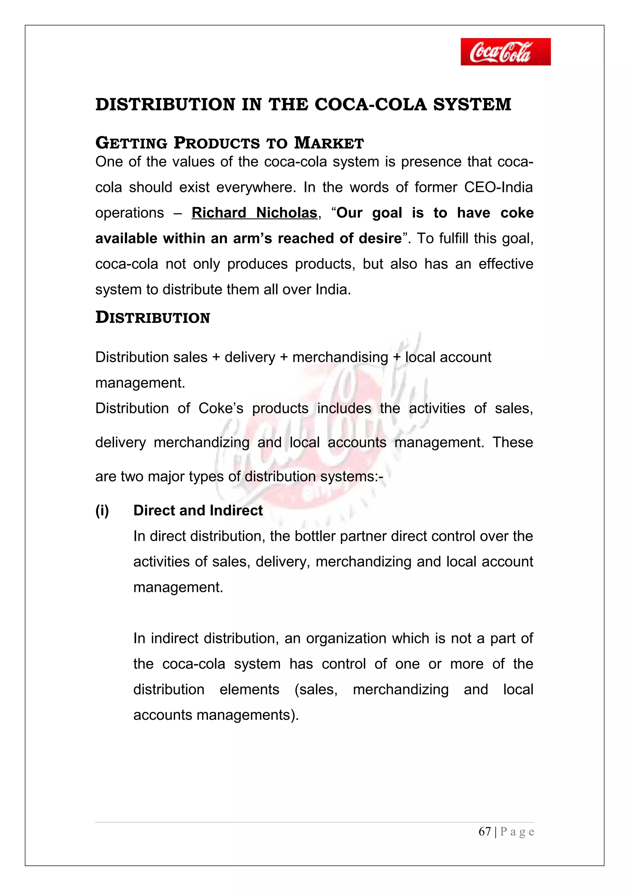 DISTRIBUTION IN THE COCA-COLA SYSTEM
GETTING PRODUCTS TO MARKET
One of the values of the coca-cola system is presence that coca-
cola should exist everywhere. In the words of former CEO-India
operations – Richard Nicholas, “Our goal is to have coke
available within an arm’s reached of desire”. To fulfill this goal,
coca-cola not only produces products, but also has an effective
system to distribute them all over India.
DISTRIBUTION
Distribution sales + delivery + merchandising + local account
management.
Distribution of Coke’s products includes the activities of sales,
delivery merchandizing and local accounts management. These
are two major types of distribution systems:-
(i) Direct and Indirect
In direct distribution, the bottler partner direct control over the
activities of sales, delivery, merchandizing and local account
management.
In indirect distribution, an organization which is not a part of
the coca-cola system has control of one or more of the
distribution elements (sales, merchandizing and local
accounts managements).
67 | P a g e
 