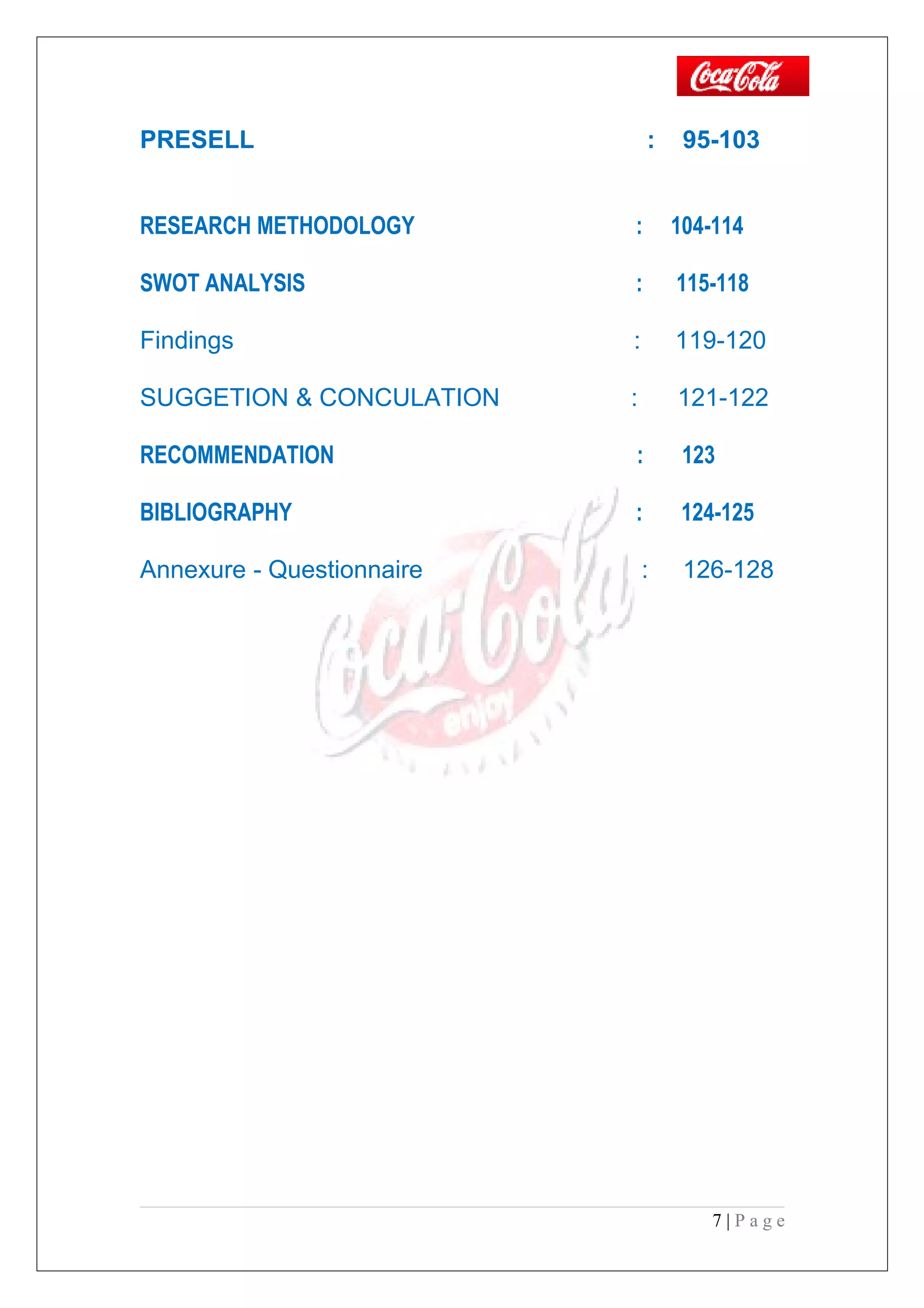 PRESELL : 95-103
RESEARCH METHODOLOGY : 104-114
SWOT ANALYSIS : 115-118
Findings : 119-120
SUGGETION & CONCULATION : 121-122
RECOMMENDATION : 123
BIBLIOGRAPHY : 124-125
Annexure - Questionnaire : 126-128
7 | P a g e
 