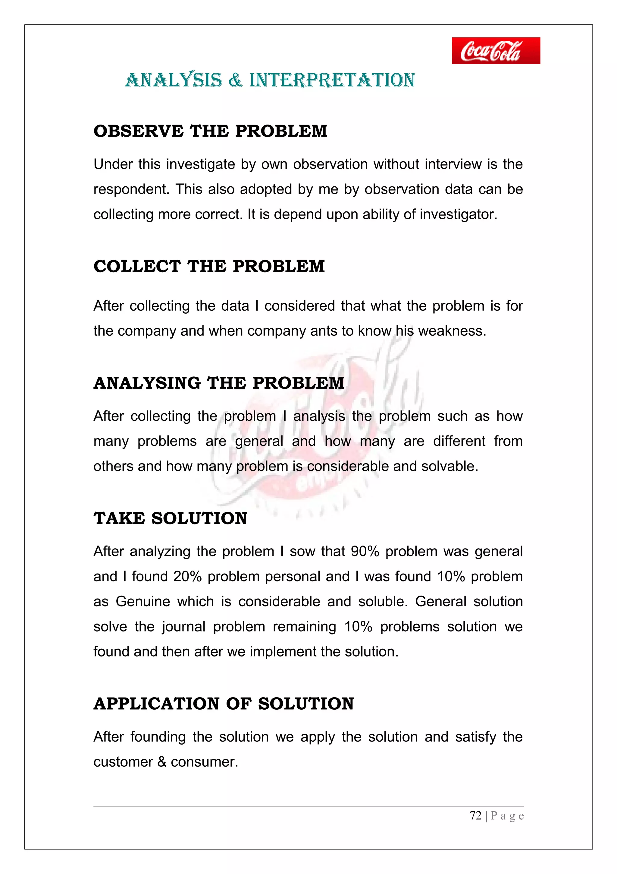 ANALYSIS & INTERPRETATION
OBSERVE THE PROBLEM
Under this investigate by own observation without interview is the
respondent. This also adopted by me by observation data can be
collecting more correct. It is depend upon ability of investigator.
COLLECT THE PROBLEM
After collecting the data I considered that what the problem is for
the company and when company ants to know his weakness.
ANALYSING THE PROBLEM
After collecting the problem I analysis the problem such as how
many problems are general and how many are different from
others and how many problem is considerable and solvable.
TAKE SOLUTION
After analyzing the problem I sow that 90% problem was general
and I found 20% problem personal and I was found 10% problem
as Genuine which is considerable and soluble. General solution
solve the journal problem remaining 10% problems solution we
found and then after we implement the solution.
APPLICATION OF SOLUTION
After founding the solution we apply the solution and satisfy the
customer & consumer.
72 | P a g e
 