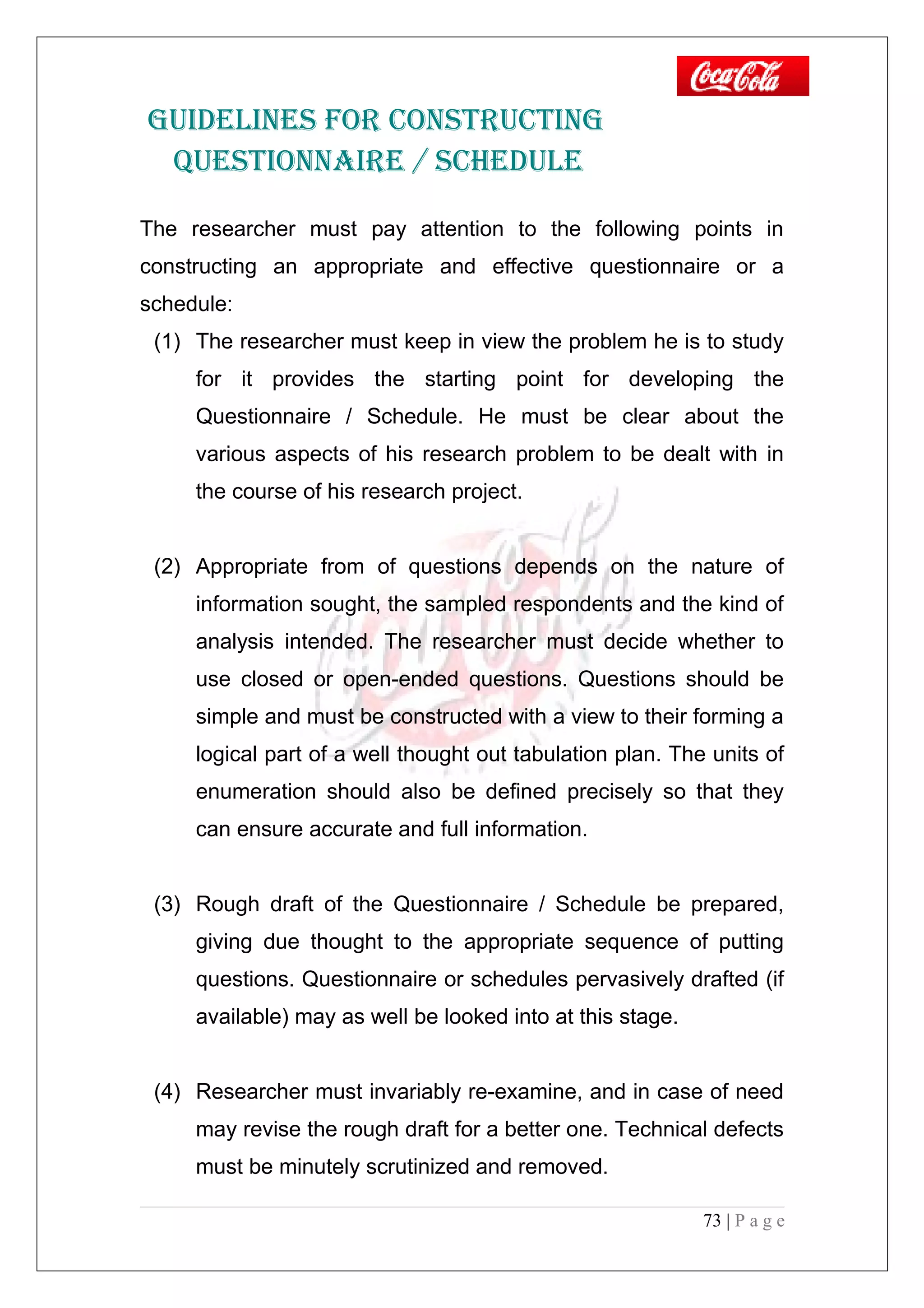 GUIDELINES FOR CONSTRUCTING
QUESTIONNAIRE / SCHEDULE
The researcher must pay attention to the following points in
constructing an appropriate and effective questionnaire or a
schedule:
(1) The researcher must keep in view the problem he is to study
for it provides the starting point for developing the
Questionnaire / Schedule. He must be clear about the
various aspects of his research problem to be dealt with in
the course of his research project.
(2) Appropriate from of questions depends on the nature of
information sought, the sampled respondents and the kind of
analysis intended. The researcher must decide whether to
use closed or open-ended questions. Questions should be
simple and must be constructed with a view to their forming a
logical part of a well thought out tabulation plan. The units of
enumeration should also be defined precisely so that they
can ensure accurate and full information.
(3) Rough draft of the Questionnaire / Schedule be prepared,
giving due thought to the appropriate sequence of putting
questions. Questionnaire or schedules pervasively drafted (if
available) may as well be looked into at this stage.
(4) Researcher must invariably re-examine, and in case of need
may revise the rough draft for a better one. Technical defects
must be minutely scrutinized and removed.
73 | P a g e
 