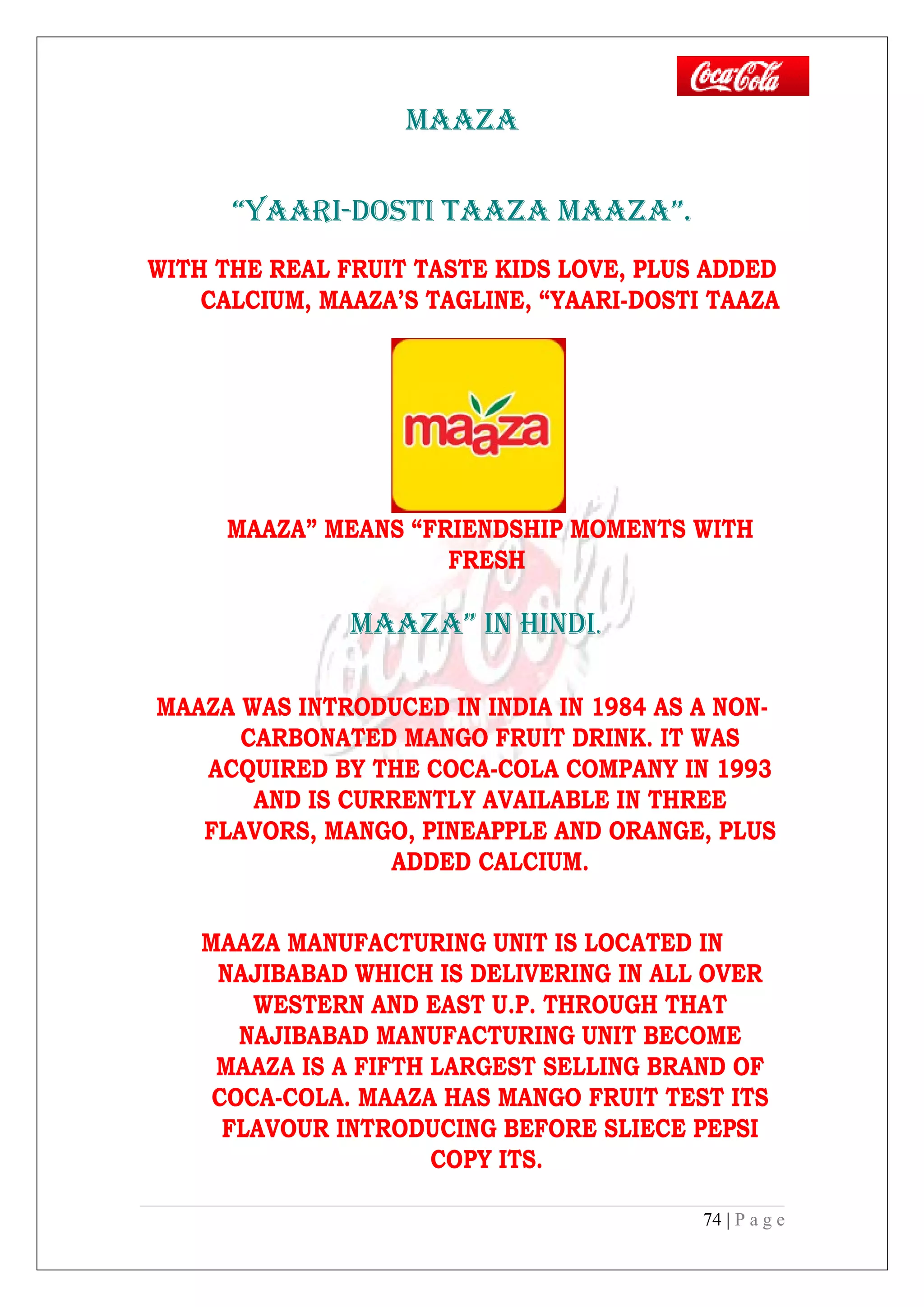 MAAZA
“YAARI-DOSTI TAAZA MAAZA”.
WITH THE REAL FRUIT TASTE KIDS LOVE, PLUS ADDED
CALCIUM, MAAZA’S TAGLINE, “YAARI-DOSTI TAAZA
MAAZA” MEANS “FRIENDSHIP MOMENTS WITH
FRESH
MAAZA” IN HINDI.
MAAZA WAS INTRODUCED IN INDIA IN 1984 AS A NON-
CARBONATED MANGO FRUIT DRINK. IT WAS
ACQUIRED BY THE COCA-COLA COMPANY IN 1993
AND IS CURRENTLY AVAILABLE IN THREE
FLAVORS, MANGO, PINEAPPLE AND ORANGE, PLUS
ADDED CALCIUM.
MAAZA MANUFACTURING UNIT IS LOCATED IN
NAJIBABAD WHICH IS DELIVERING IN ALL OVER
WESTERN AND EAST U.P. THROUGH THAT
NAJIBABAD MANUFACTURING UNIT BECOME
MAAZA IS A FIFTH LARGEST SELLING BRAND OF
COCA-COLA. MAAZA HAS MANGO FRUIT TEST ITS
FLAVOUR INTRODUCING BEFORE SLIECE PEPSI
COPY ITS.
74 | P a g e
 
