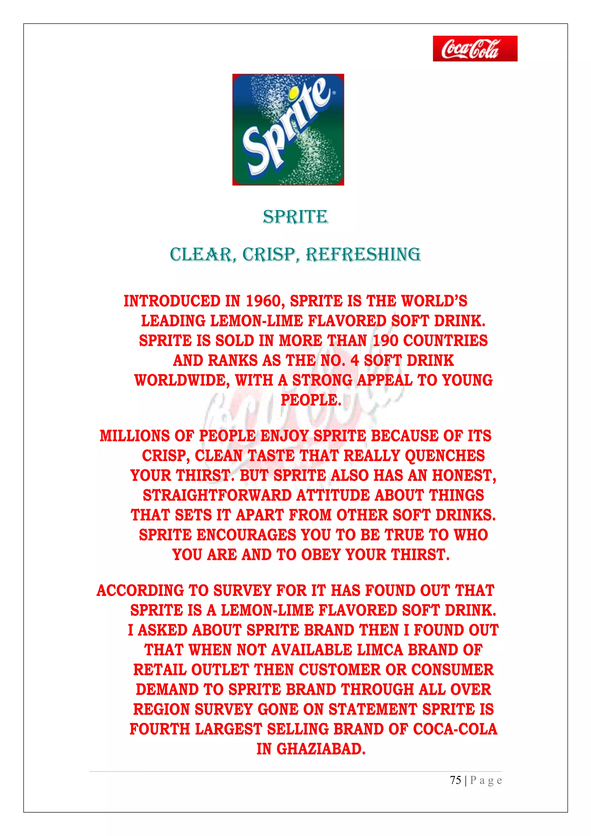 SPRITE
CLEAR, CRISP, REFRESHING
INTRODUCED IN 1960, SPRITE IS THE WORLD’S
LEADING LEMON-LIME FLAVORED SOFT DRINK.
SPRITE IS SOLD IN MORE THAN 190 COUNTRIES
AND RANKS AS THE NO. 4 SOFT DRINK
WORLDWIDE, WITH A STRONG APPEAL TO YOUNG
PEOPLE.
MILLIONS OF PEOPLE ENJOY SPRITE BECAUSE OF ITS
CRISP, CLEAN TASTE THAT REALLY QUENCHES
YOUR THIRST. BUT SPRITE ALSO HAS AN HONEST,
STRAIGHTFORWARD ATTITUDE ABOUT THINGS
THAT SETS IT APART FROM OTHER SOFT DRINKS.
SPRITE ENCOURAGES YOU TO BE TRUE TO WHO
YOU ARE AND TO OBEY YOUR THIRST.
ACCORDING TO SURVEY FOR IT HAS FOUND OUT THAT
SPRITE IS A LEMON-LIME FLAVORED SOFT DRINK.
I ASKED ABOUT SPRITE BRAND THEN I FOUND OUT
THAT WHEN NOT AVAILABLE LIMCA BRAND OF
RETAIL OUTLET THEN CUSTOMER OR CONSUMER
DEMAND TO SPRITE BRAND THROUGH ALL OVER
REGION SURVEY GONE ON STATEMENT SPRITE IS
FOURTH LARGEST SELLING BRAND OF COCA-COLA
IN GHAZIABAD.
75 | P a g e
 
