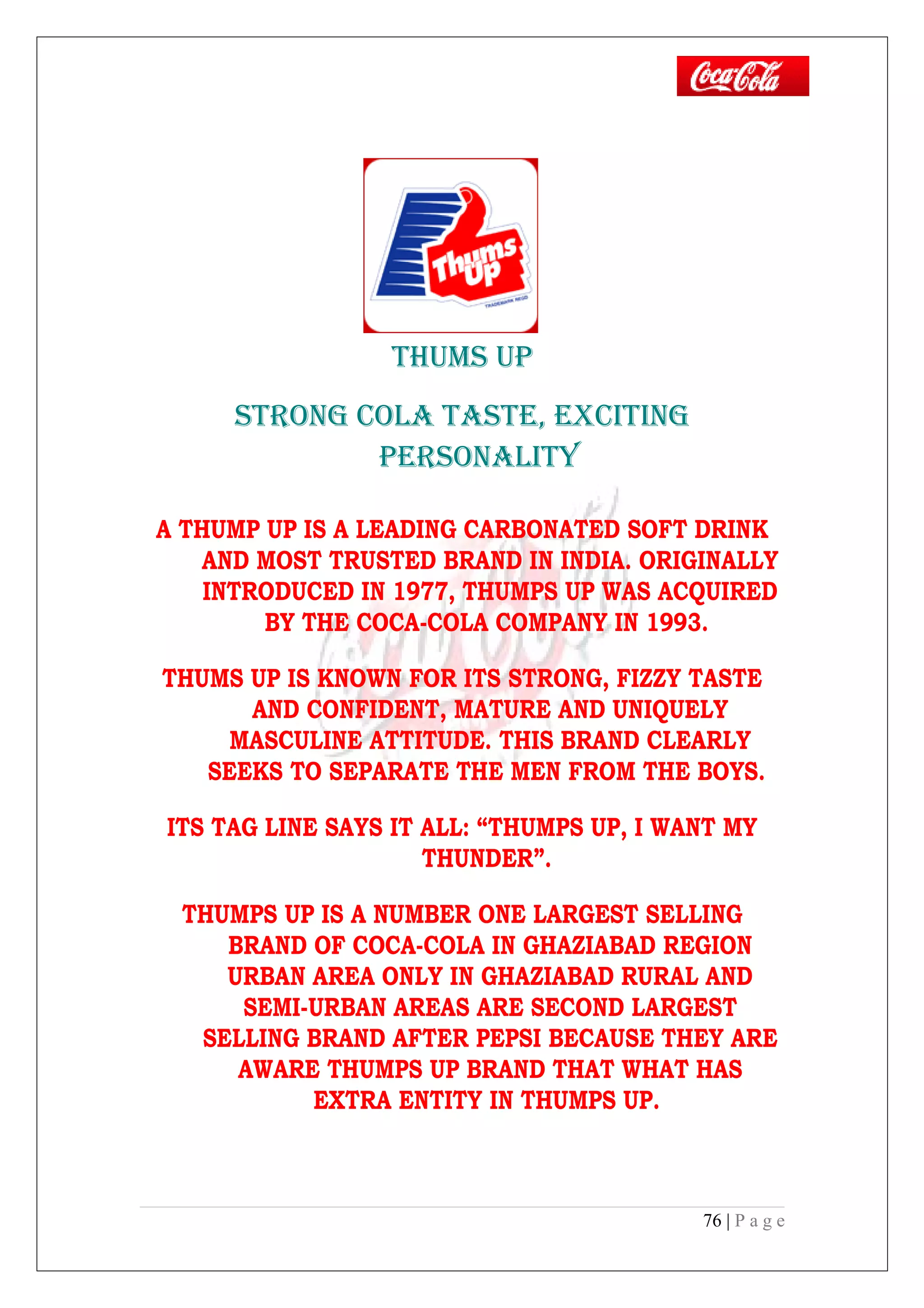 THUMS UP
STRONG COLA TASTE, ExCITING
PERSONALITY
A THUMP UP IS A LEADING CARBONATED SOFT DRINK
AND MOST TRUSTED BRAND IN INDIA. ORIGINALLY
INTRODUCED IN 1977, THUMPS UP WAS ACQUIRED
BY THE COCA-COLA COMPANY IN 1993.
THUMS UP IS KNOWN FOR ITS STRONG, FIZZY TASTE
AND CONFIDENT, MATURE AND UNIQUELY
MASCULINE ATTITUDE. THIS BRAND CLEARLY
SEEKS TO SEPARATE THE MEN FROM THE BOYS.
ITS TAG LINE SAYS IT ALL: “THUMPS UP, I WANT MY
THUNDER”.
THUMPS UP IS A NUMBER ONE LARGEST SELLING
BRAND OF COCA-COLA IN GHAZIABAD REGION
URBAN AREA ONLY IN GHAZIABAD RURAL AND
SEMI-URBAN AREAS ARE SECOND LARGEST
SELLING BRAND AFTER PEPSI BECAUSE THEY ARE
AWARE THUMPS UP BRAND THAT WHAT HAS
EXTRA ENTITY IN THUMPS UP.
76 | P a g e
 