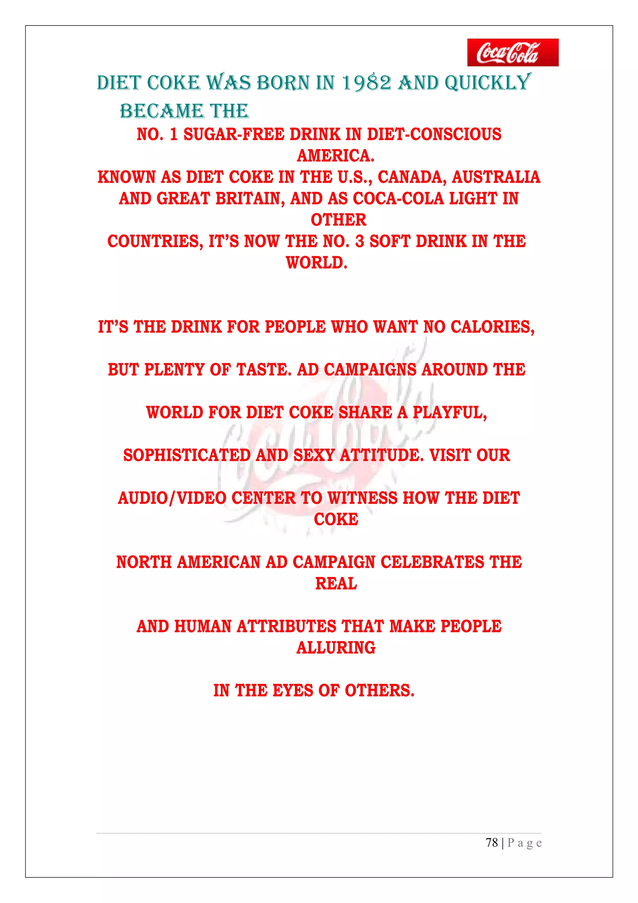 DIET COkE wAS bORN IN 1982 AND QUICkLY
bECAME THE
NO. 1 SUGAR-FREE DRINK IN DIET-CONSCIOUS
AMERICA.
KNOWN AS DIET COKE IN THE U.S., CANADA, AUSTRALIA
AND GREAT BRITAIN, AND AS COCA-COLA LIGHT IN
OTHER
COUNTRIES, IT’S NOW THE NO. 3 SOFT DRINK IN THE
WORLD.
IT’S THE DRINK FOR PEOPLE WHO WANT NO CALORIES,
BUT PLENTY OF TASTE. AD CAMPAIGNS AROUND THE
WORLD FOR DIET COKE SHARE A PLAYFUL,
SOPHISTICATED AND SEXY ATTITUDE. VISIT OUR
AUDIO/VIDEO CENTER TO WITNESS HOW THE DIET
COKE
NORTH AMERICAN AD CAMPAIGN CELEBRATES THE
REAL
AND HUMAN ATTRIBUTES THAT MAKE PEOPLE
ALLURING
IN THE EYES OF OTHERS.
78 | P a g e
 