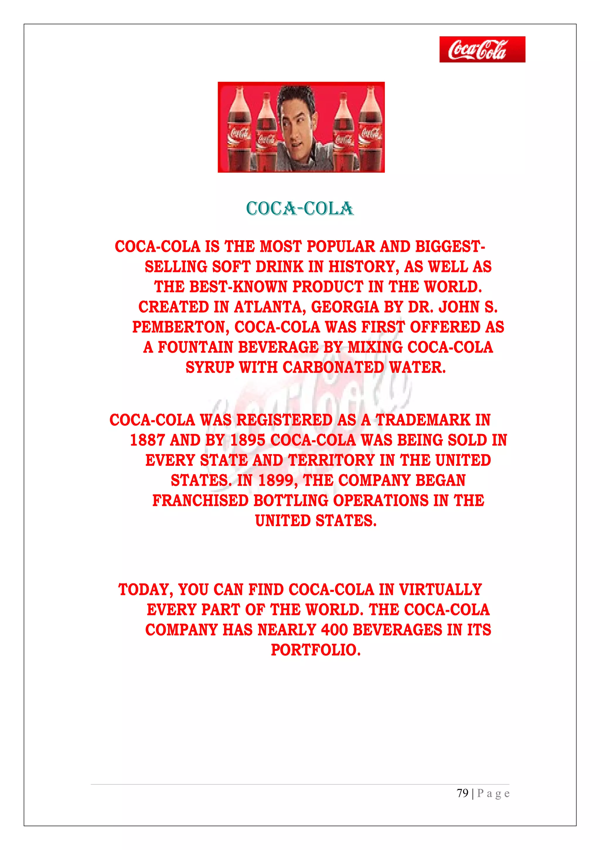 COCA-COLA
COCA-COLA IS THE MOST POPULAR AND BIGGEST-
SELLING SOFT DRINK IN HISTORY, AS WELL AS
THE BEST-KNOWN PRODUCT IN THE WORLD.
CREATED IN ATLANTA, GEORGIA BY DR. JOHN S.
PEMBERTON, COCA-COLA WAS FIRST OFFERED AS
A FOUNTAIN BEVERAGE BY MIXING COCA-COLA
SYRUP WITH CARBONATED WATER.
COCA-COLA WAS REGISTERED AS A TRADEMARK IN
1887 AND BY 1895 COCA-COLA WAS BEING SOLD IN
EVERY STATE AND TERRITORY IN THE UNITED
STATES. IN 1899, THE COMPANY BEGAN
FRANCHISED BOTTLING OPERATIONS IN THE
UNITED STATES.
TODAY, YOU CAN FIND COCA-COLA IN VIRTUALLY
EVERY PART OF THE WORLD. THE COCA-COLA
COMPANY HAS NEARLY 400 BEVERAGES IN ITS
PORTFOLIO.
79 | P a g e
 