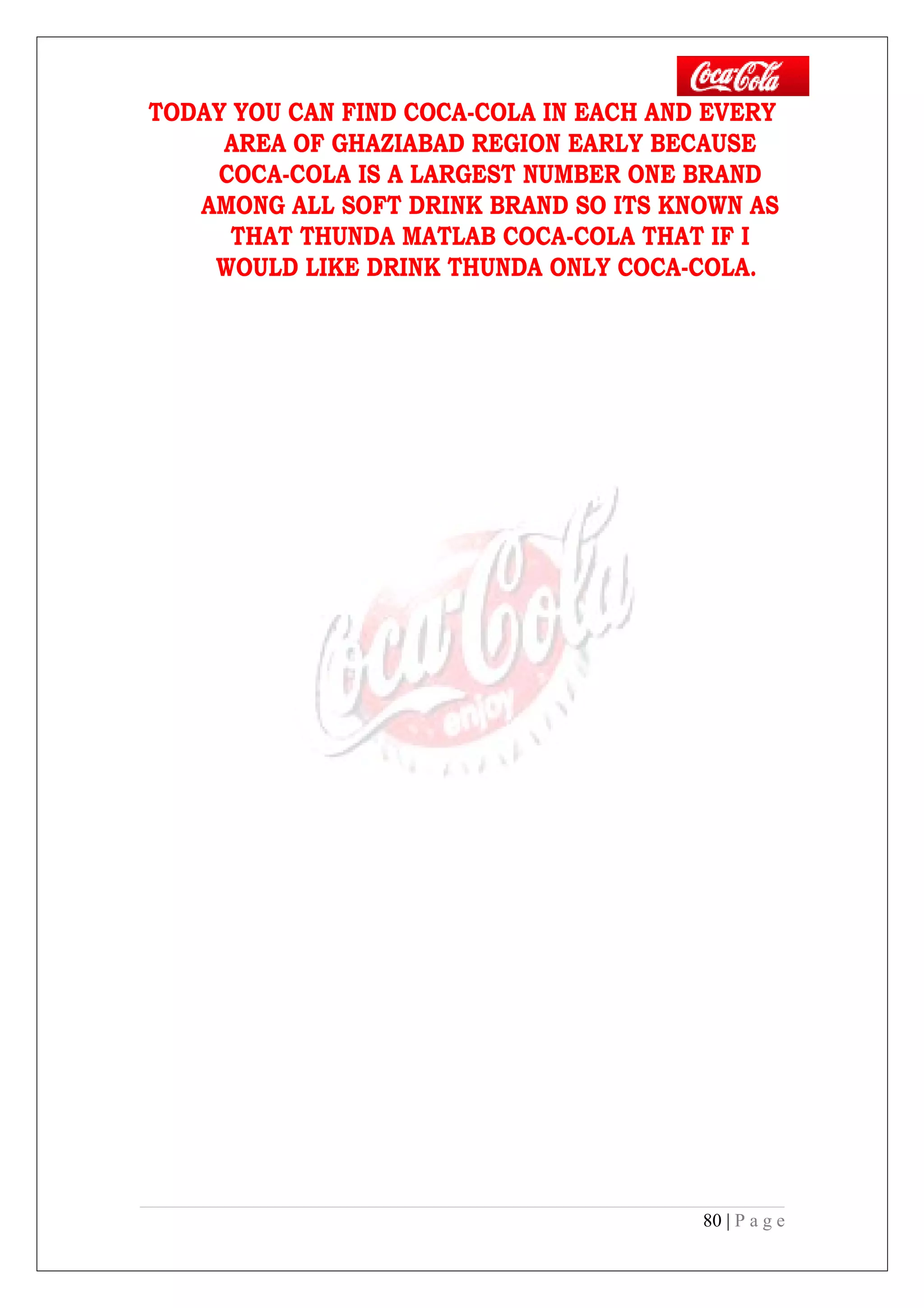 TODAY YOU CAN FIND COCA-COLA IN EACH AND EVERY
AREA OF GHAZIABAD REGION EARLY BECAUSE
COCA-COLA IS A LARGEST NUMBER ONE BRAND
AMONG ALL SOFT DRINK BRAND SO ITS KNOWN AS
THAT THUNDA MATLAB COCA-COLA THAT IF I
WOULD LIKE DRINK THUNDA ONLY COCA-COLA.
80 | P a g e
 