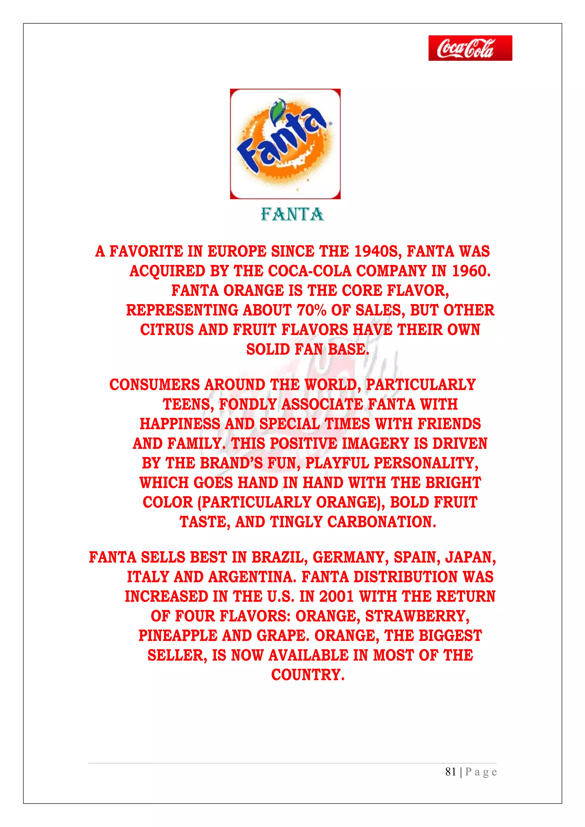 FANTA
A FAVORITE IN EUROPE SINCE THE 1940S, FANTA WAS
ACQUIRED BY THE COCA-COLA COMPANY IN 1960.
FANTA ORANGE IS THE CORE FLAVOR,
REPRESENTING ABOUT 70% OF SALES, BUT OTHER
CITRUS AND FRUIT FLAVORS HAVE THEIR OWN
SOLID FAN BASE.
CONSUMERS AROUND THE WORLD, PARTICULARLY
TEENS, FONDLY ASSOCIATE FANTA WITH
HAPPINESS AND SPECIAL TIMES WITH FRIENDS
AND FAMILY. THIS POSITIVE IMAGERY IS DRIVEN
BY THE BRAND’S FUN, PLAYFUL PERSONALITY,
WHICH GOES HAND IN HAND WITH THE BRIGHT
COLOR (PARTICULARLY ORANGE), BOLD FRUIT
TASTE, AND TINGLY CARBONATION.
FANTA SELLS BEST IN BRAZIL, GERMANY, SPAIN, JAPAN,
ITALY AND ARGENTINA. FANTA DISTRIBUTION WAS
INCREASED IN THE U.S. IN 2001 WITH THE RETURN
OF FOUR FLAVORS: ORANGE, STRAWBERRY,
PINEAPPLE AND GRAPE. ORANGE, THE BIGGEST
SELLER, IS NOW AVAILABLE IN MOST OF THE
COUNTRY.
81 | P a g e
 