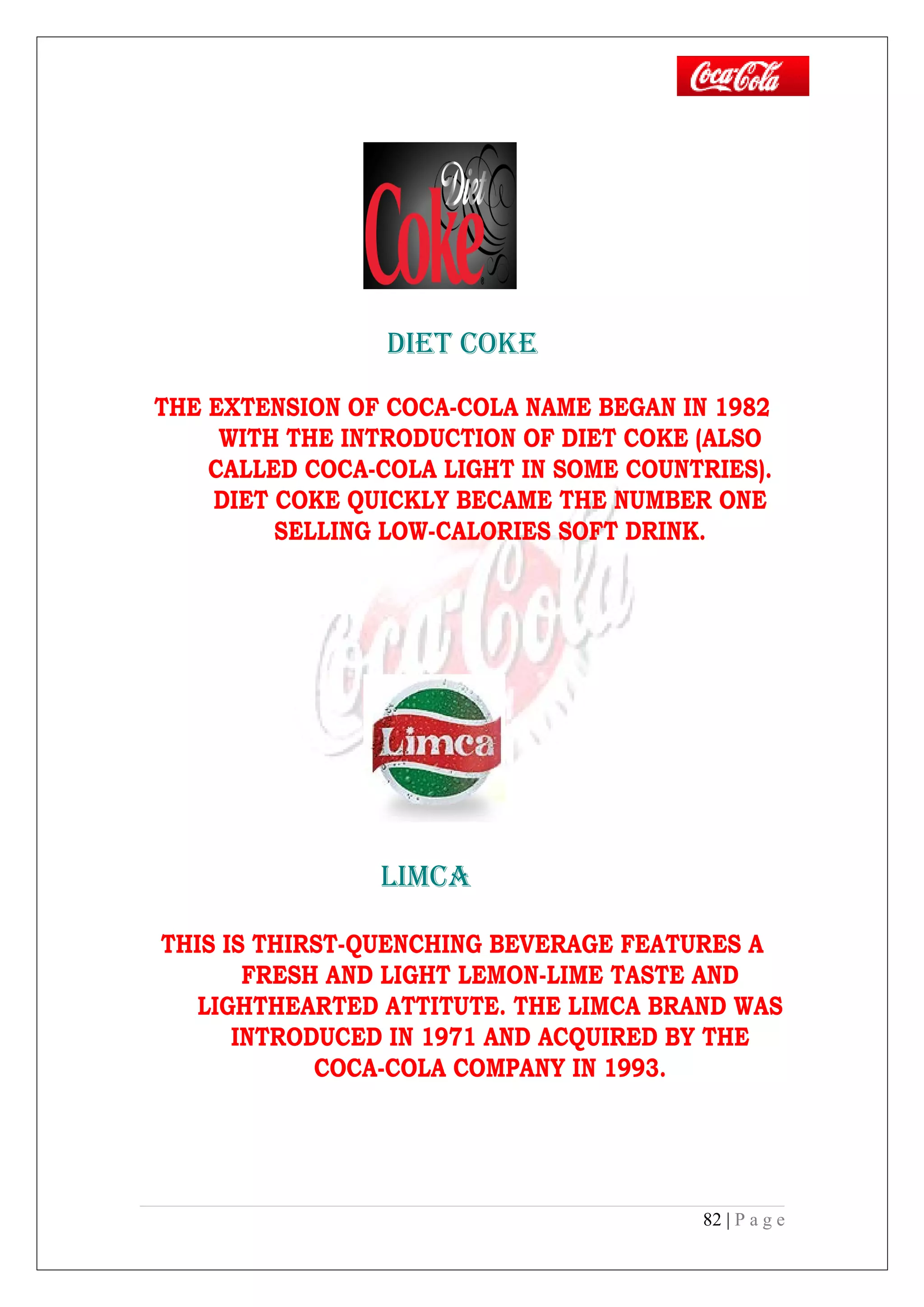 DIET COkE
THE EXTENSION OF COCA-COLA NAME BEGAN IN 1982
WITH THE INTRODUCTION OF DIET COKE (ALSO
CALLED COCA-COLA LIGHT IN SOME COUNTRIES).
DIET COKE QUICKLY BECAME THE NUMBER ONE
SELLING LOW-CALORIES SOFT DRINK.
LIMCA
THIS IS THIRST-QUENCHING BEVERAGE FEATURES A
FRESH AND LIGHT LEMON-LIME TASTE AND
LIGHTHEARTED ATTITUTE. THE LIMCA BRAND WAS
INTRODUCED IN 1971 AND ACQUIRED BY THE
COCA-COLA COMPANY IN 1993.
82 | P a g e
 