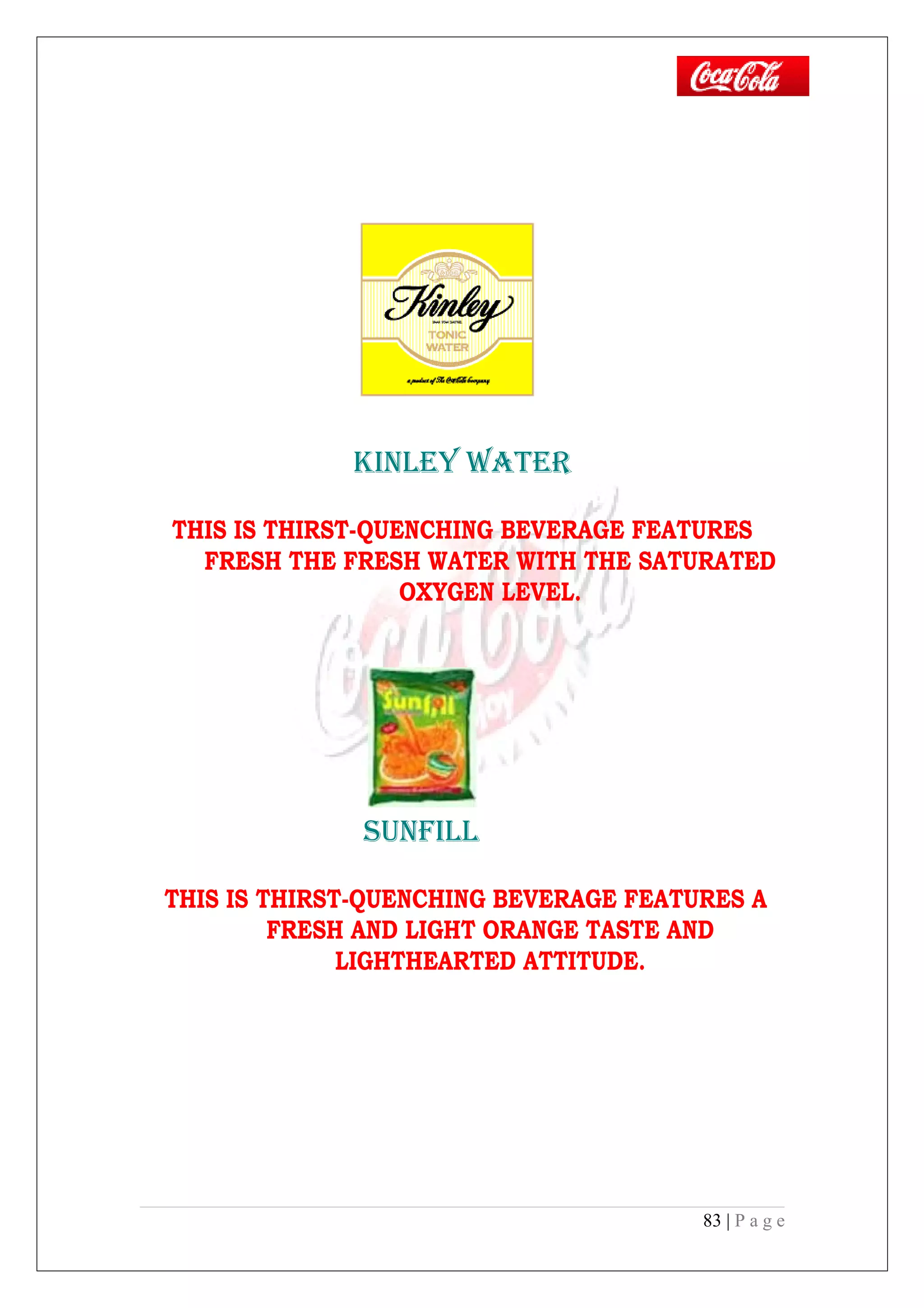 kINLEY wATER
THIS IS THIRST-QUENCHING BEVERAGE FEATURES
FRESH THE FRESH WATER WITH THE SATURATED
OXYGEN LEVEL.
SUNFILL
THIS IS THIRST-QUENCHING BEVERAGE FEATURES A
FRESH AND LIGHT ORANGE TASTE AND
LIGHTHEARTED ATTITUDE.
83 | P a g e
 